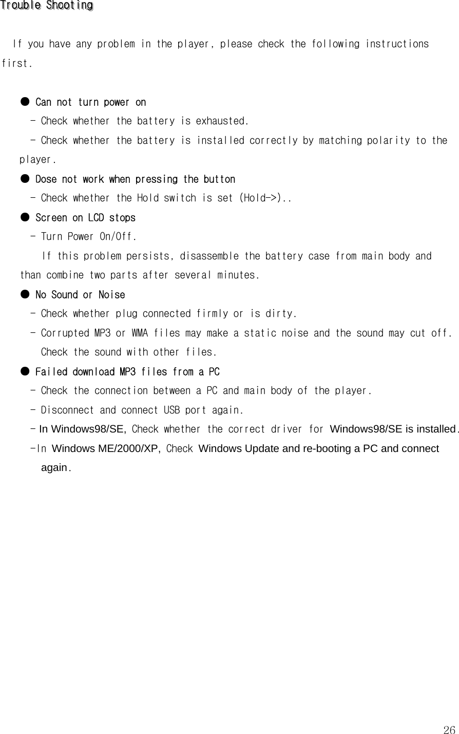 26TTTrrrooouuubbbllleee   SSShhhooooootttiiinnnggg    If you have any problem in the player, please check the following instructions first.  ● Can not turn power on   - Check whether the battery is exhausted. - Check whether the battery is installed correctly by matching polarity to the player. ● Dose not work when pressing the button   - Check whether the Hold switch is set (Hold-&gt;).. ● Screen on LCD stops   - Turn Power On/Off.     If this problem persists, disassemble the battery case from main body and than combine two parts after several minutes. ● No Sound or Noise    - Check whether plug connected firmly or is dirty.   - Corrupted MP3 or WMA files may make a static noise and the sound may cut off. Check the sound with other files.   ● Failed download MP3 files from a PC   - Check the connection between a PC and main body of the player.   - Disconnect and connect USB port again.   - In Windows98/SE, Check whether the correct driver for Windows98/SE is installed.   -In Windows ME/2000/XP, Check Windows Update and re-booting a PC and connect again.      