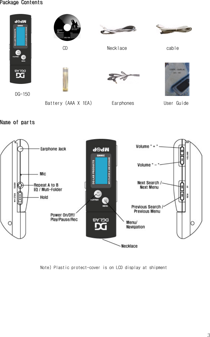  3PPPaaaccckkkaaagggeee   CCCooonnnttteeennntttsss                                                       CD                Necklace                cable                        DG-150 Battery (AAA X 1EA)        Earphones            User Guide   NNNaaammmeee   ooofff   pppaaarrrtttsss      Note) Plastic protect-cover is on LCD display at shipment     