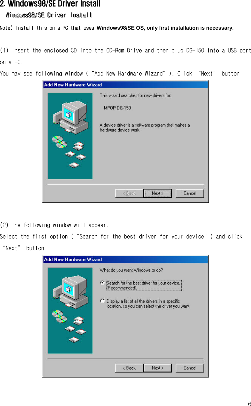  62. Windows98/SE Driver Install   WWWiiinnndddooowwwsss999888///SSSEEE   DDDrrriiivvveeerrr   IIInnnssstttaaallllll   Note) Install this on a PC that uses Windows98/SE OS, only first installation is necessary.  (1) Insert the enclosed CD into the CD-Rom Drive and then plug DG-150 into a USB port on a PC. You may see following window (“Add New Hardware Wizard”). Click “Next” button.   (2) The following window will appear.  Select the first option (“Search for the best driver for your device”) and click “Next” button  