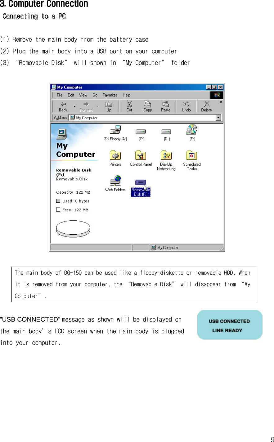  93. Computer Connection     CCCooonnnnnneeeccctttiiinnnggg   tttooo   aaa   PPPCCC         (1) Remove the main body from the battery case (2) Plug the main body into a USB port on your computer (3) “Removable Disk” will shown in “My Computer” folder     The main body of DG-150 can be used like a floppy diskette or removable HDD. When it is removed from your computer, the “Removable Disk” will disappear from “My Computer”.  &quot;USB CONNECTED” message as shown will be displayed on the main body’s LCD screen when the main body is plugged into your computer.                                       