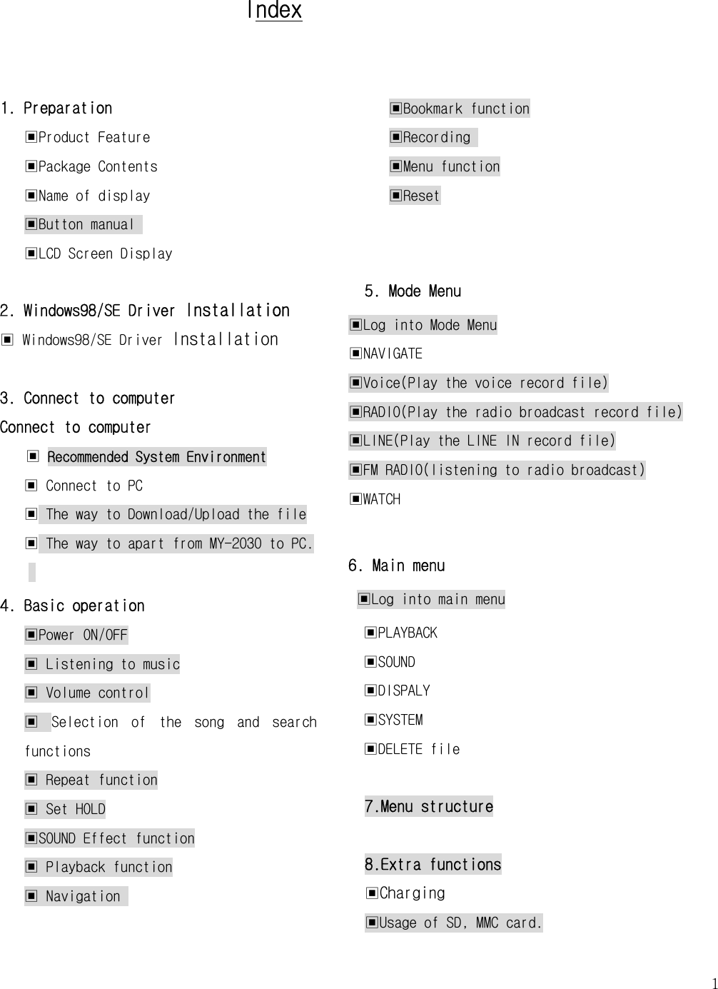   1    Index  1. Preparation ▣Product Feature ▣Package Contents   ▣Name of display ▣Button manual  ▣LCD Screen Display  2. Windows98/SE Driver Installation ▣ Windows98/SE Driver Installation  3. Connect to computer Connect to computer ▣ Recommended System Environment ▣ Connect to PC ▣ The way to Download/Upload the file ▣ The way to apart from MY-2030 to PC.   4. Basic operation  ▣Power ON/OFF ▣ Listening to music ▣ Volume control ▣  Selection  of  the  song  and  search functions ▣ Repeat function ▣ Set HOLD ▣SOUND Effect function ▣ Playback function ▣ Navigation   ▣Bookmark function ▣Recording  ▣Menu function ▣Reset   5. Mode Menu ▣Log into Mode Menu ▣NAVIGATE ▣Voice(Play the voice record file) ▣RADIO(Play the radio broadcast record file) ▣LINE(Play the LINE IN record file) ▣FM RADIO(listening to radio broadcast) ▣WATCH  6. Main menu  ▣Log into main menu ▣PLAYBACK   ▣SOUND ▣DISPALY ▣SYSTEM ▣DELETE file  7.Menu structure  8.Extra functions ▣Charging ▣Usage of SD, MMC card. 