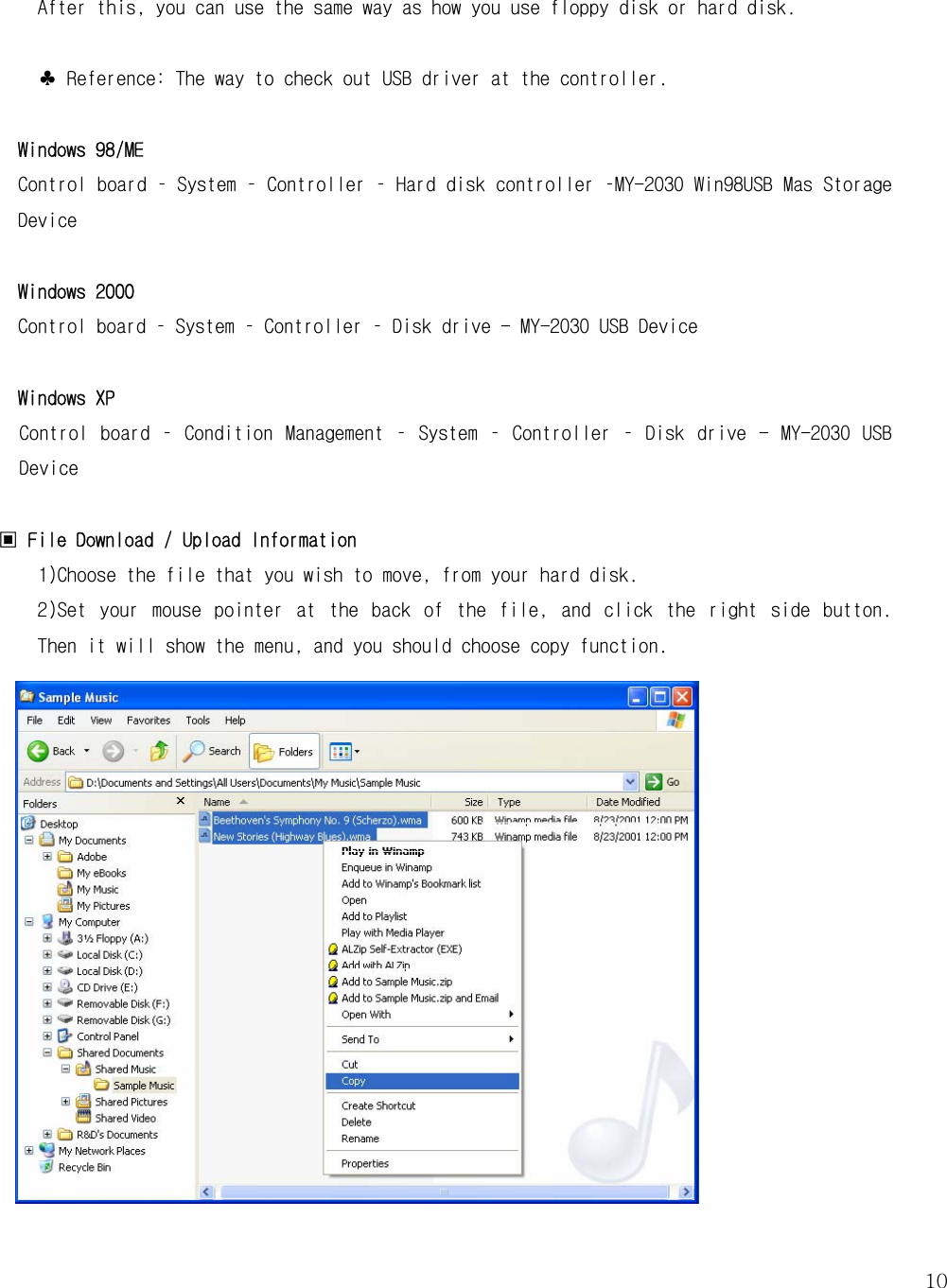   10 After this, you can use the same way as how you use floppy disk or hard disk.   ♣ Reference: The way to check out USB driver at the controller.   Windows 98/ME Control board – System – Controller – Hard disk controller –MY-2030 Win98USB Mas Storage Device  Windows 2000  Control board – System – Controller – Disk drive - MY-2030 USB Device  Windows XP Control  board –  Condition  Management  –  System  –  Controller  – Disk  drive -  MY-2030 USB Device  ▣ File Download / Upload Information   1)Choose the file that you wish to move, from your hard disk.  2)Set  your  mouse  pointer  at  the  back  of  the  file,  and  click  the  right  side  button. Then it will show the menu, and you should choose copy function.                   