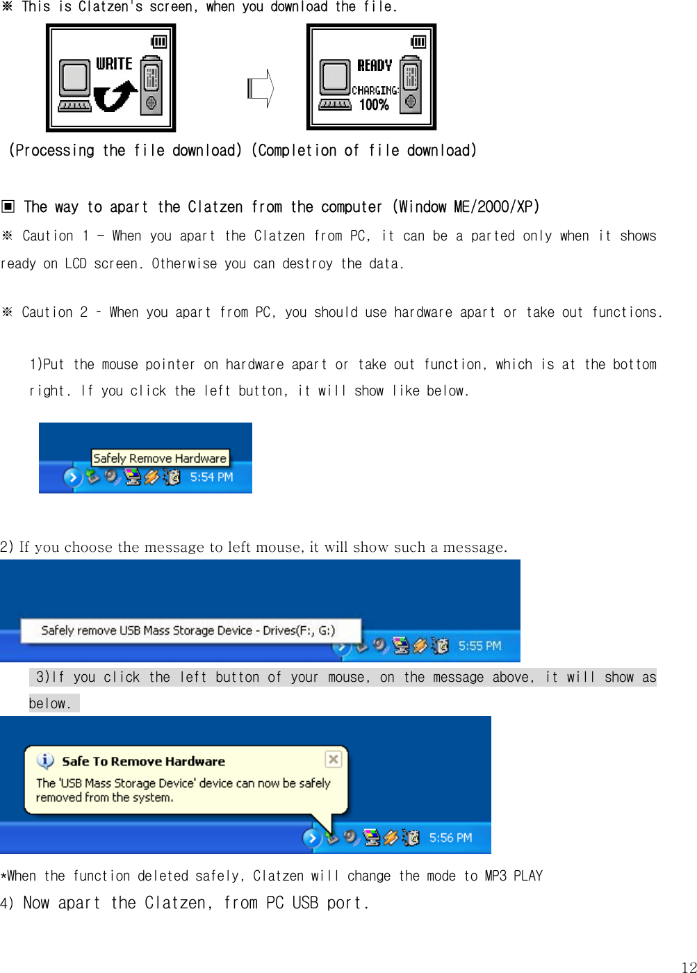   12※ This is Clatzen&apos;s screen, when you download the file.       (Processing the file download) (Completion of file download)  ▣ The way to apart the Clatzen from the computer (Window ME/2000/XP) ※ Caution 1 - When you apart the Clatzen from PC, it can be a parted only when it shows ready on LCD screen. Otherwise you can destroy the data.    ※ Caution 2 – When you apart from PC, you should use hardware apart or take out functions.  1)Put the mouse pointer on hardware apart or take out function, which is at the bottom right. If you click the left button, it will show like below.       2) If you choose the message to left mouse, it will show such a message.      3)If you click the left button of your mouse, on the message above, it will show as below.       *When the function deleted safely, Clatzen will change the mode to MP3 PLAY 4) Now apart the Clatzen, from PC USB port.  