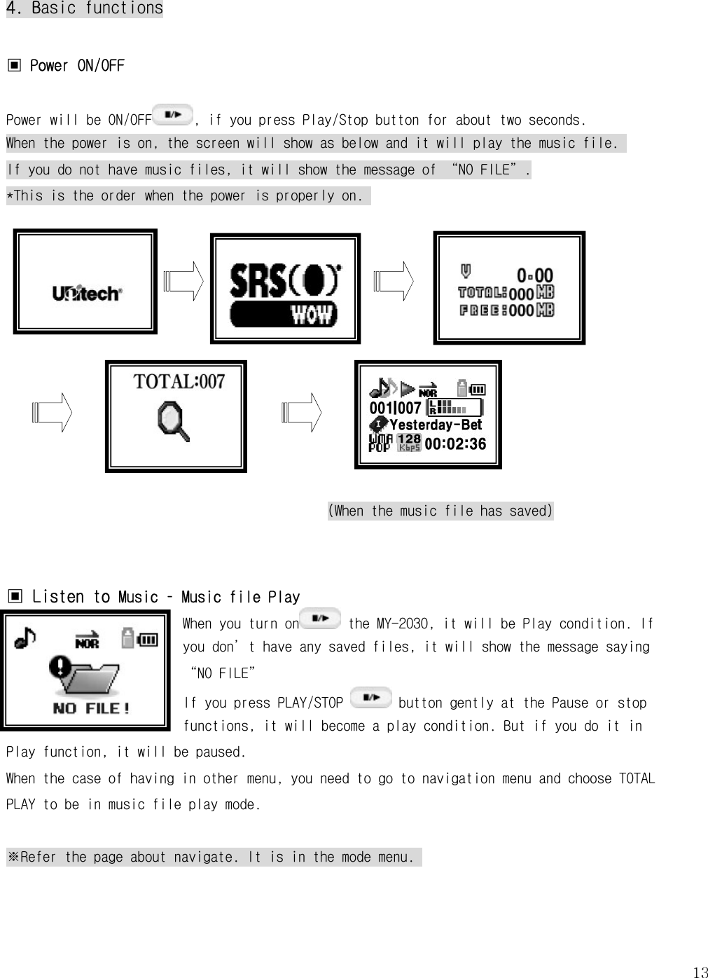   134. Basic functions  ▣ Power ON/OFF  Power will be ON/OFF , if you press Play/Stop button for about two seconds. When the power is on, the screen will show as below and it will play the music file.  If you do not have music files, it will show the message of “NO FILE”. *This is the order when the power is properly on.             (When the music file has saved)   ▣ Listen to Music – Music file Play When you turn on  the MY-2030, it will be Play condition. If you don’t have any saved files, it will show the message saying “NO FILE” If you press PLAY/STOP   button gently at the Pause or stop functions, it will become a play condition. But if you do it in Play function, it will be paused. When the case of having in other menu, you need to go to navigation menu and choose TOTAL PLAY to be in music file play mode.   ※Refer the page about navigate. It is in the mode menu.     