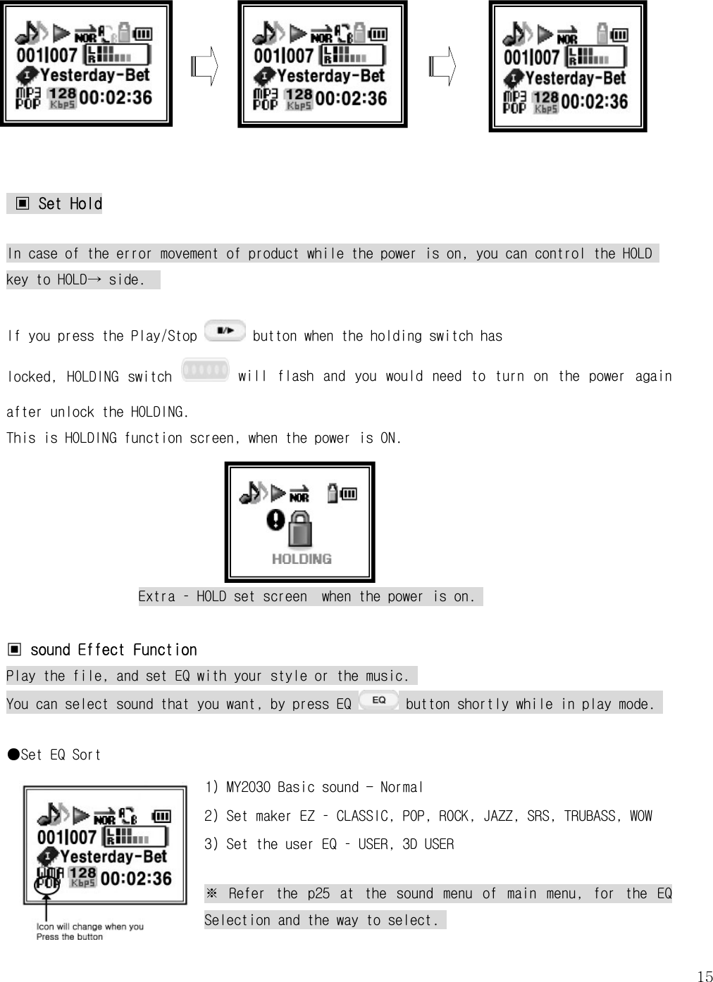   15   ▣ Set Hold  In case of the error movement of product while the power is on, you can control the HOLD key to HOLD→ side.    If you press the Play/Stop   button when the holding switch has      locked,  HOLDING  switch   will  flash  and  you  would  need  to  turn  on  the  power  again after unlock the HOLDING.  This is HOLDING function screen, when the power is ON.       Extra – HOLD set screen  when the power is on.   ▣ sound Effect Function Play the file, and set EQ with your style or the music.  You can select sound that you want, by press EQ   button shortly while in play mode.   ●Set EQ Sort 1) MY2030 Basic sound - Normal 2) Set maker EZ – CLASSIC, POP, ROCK, JAZZ, SRS, TRUBASS, WOW 3) Set the user EQ – USER, 3D USER  ※  Refer  the  p25  at  the  sound  menu  of  main  menu,  for  the  EQ Selection and the way to select.  