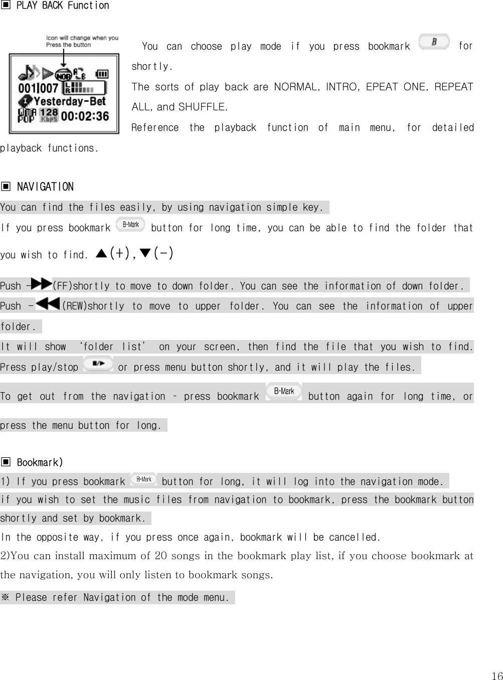   16 ▣ PLAY BACK Function  You  can  choose  play  mode  if  you  press  bookmark   for shortly.  The  sorts  of  play  back  are  NORMAL,  INTRO,  EPEAT  ONE,  REPEAT ALL, and SHUFFLE. Reference  the  playback  function  of  main  menu,  for  detailed playback functions.   ▣ NAVIGATION You can find the files easily, by using navigation simple key.  If you press bookmark   button for long time, you can be able to find the folder that you wish to find. ▲(+),▼(-) Push - (FF)shortly to move to down folder. You can see the information of down folder.  Push  - (REW)shortly  to  move  to  upper  folder.  You  can  see  the  information  of  upper folder.  It  will  show  ‘folder  list’  on  your  screen,  then  find  the  file  that  you  wish  to  find. Press play/stop   or press menu button shortly, and it will play the files.  To  get  out  from  the  navigation  –  press  bookmark   button  again  for  long  time,  or press the menu button for long.   ▣ Bookmark) 1) If you press bookmark   button for long, it will log into the navigation mode.  if you wish to set the music files from navigation to bookmark, press the bookmark button shortly and set by bookmark.  In the opposite way, if you press once again, bookmark will be cancelled.  2)You can install maximum of 20 songs in the bookmark play list, if you choose bookmark at the navigation, you will only listen to bookmark songs. ※ Please refer Navigation of the mode menu.     