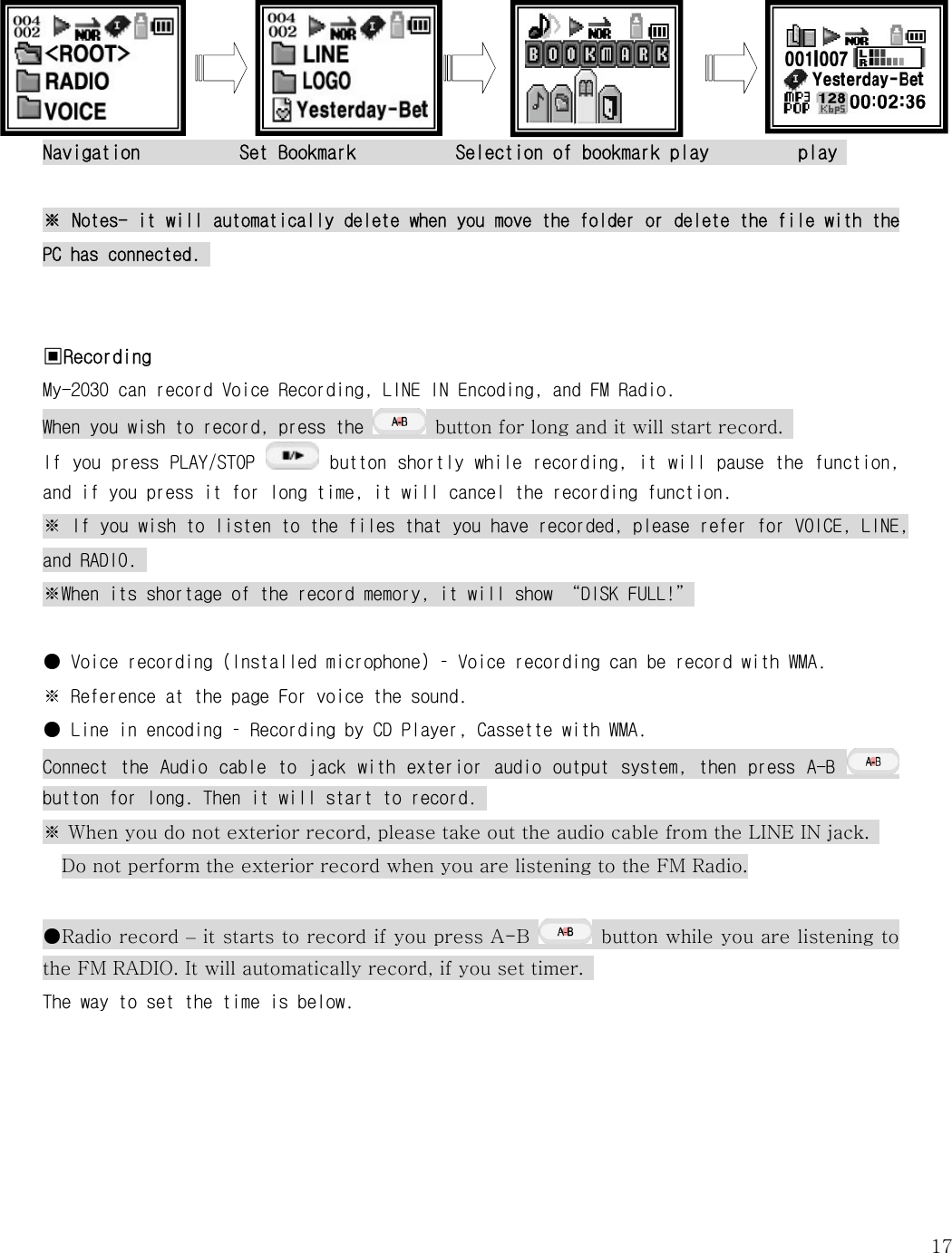   17   Navigation          Set Bookmark          Selection of bookmark play         play   ※ Notes- it will automatically delete when you move the folder or delete the file with the PC has connected.    ▣Recording  My-2030 can record Voice Recording, LINE IN Encoding, and FM Radio. When you wish to record, press the    button for long and it will start record.   If you press PLAY/STOP   button shortly while recording, it will pause the function, and if you press it for long time, it will cancel the recording function. ※ If you wish to listen to the files that you have recorded, please refer for VOICE, LINE, and RADIO.  ※When its shortage of the record memory, it will show “DISK FULL!”  ● Voice recording (Installed microphone) – Voice recording can be record with WMA.  ※ Reference at the page For voice the sound.  ● Line in encoding – Recording by CD Player, Cassette with WMA.  Connect  the  Audio cable to  jack  with  exterior audio  output  system, then press  A-B   button for long. Then it will start to record.  ※ When you do not exterior record, please take out the audio cable from the LINE IN jack.   Do not perform the exterior record when you are listening to the FM Radio.  ●Radio record – it starts to record if you press A-B    button while you are listening to the FM RADIO. It will automatically record, if you set timer.   The way to set the time is below.   