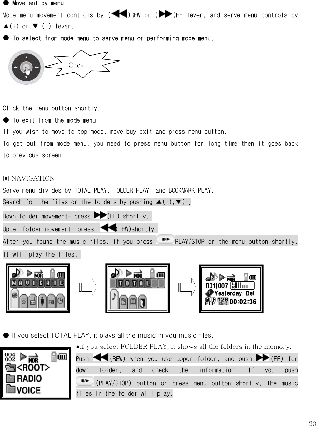   20 ● Movement by menu Mode  menu  movement  controls  by  ( )REW  or  ( )FF  lever,  and  serve  menu  controls  by ▲(+) or T (–) lever.  ● To select from mode menu to serve menu or performing mode menu.       Click the menu button shortly.  ● To exit from the mode menu If you wish to move to top mode, move buy exit and press menu button. To get out from mode menu, you need to press menu button for long time then it goes back to previous screen.   ▣ NAVIGATION   Serve menu divides by TOTAL PLAY, FOLDER PLAY, and BOOKMARK PLAY. Search for the files or the folders by pushing ▲(+),▼(-) Down folder movement- press  (FF) shortly.  Upper folder movement- press - (REW)shortly. After you found the music files, if you press  PLAY/STOP or the menu button shortly, it will play the files.        ● If you select TOTAL PLAY, it plays all the music in you music files.   ●If you select FOLDER PLAY, it shows all the folders in the memory. Push  (REW)  when  you  use  upper  folder,  and  push  (FF)  for down  folder,  and  check  the  information.  If  you  push (PLAY/STOP)  button  or  press  menu  button  shortly,  the  music files in the folder will play.  Click 