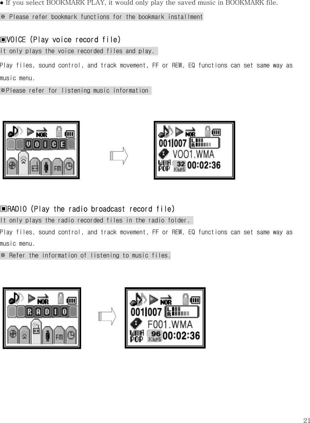   21 ● If you select BOOKMARK PLAY, it would only play the saved music in BOOKMARK file. ※ Please refer bookmark functions for the bookmark installment  ▣VOICE (Play voice record file) it only plays the voice recorded files and play.  Play files, sound control, and track movement, FF or REW, EQ functions can set same way as music menu.  ※Please refer for listening music information                       ▣RADIO (Play the radio broadcast record file) It only plays the radio recorded files in the radio folder.  Play files, sound control, and track movement, FF or REW, EQ functions can set same way as music menu.  ※ Refer the information of listening to music files.             