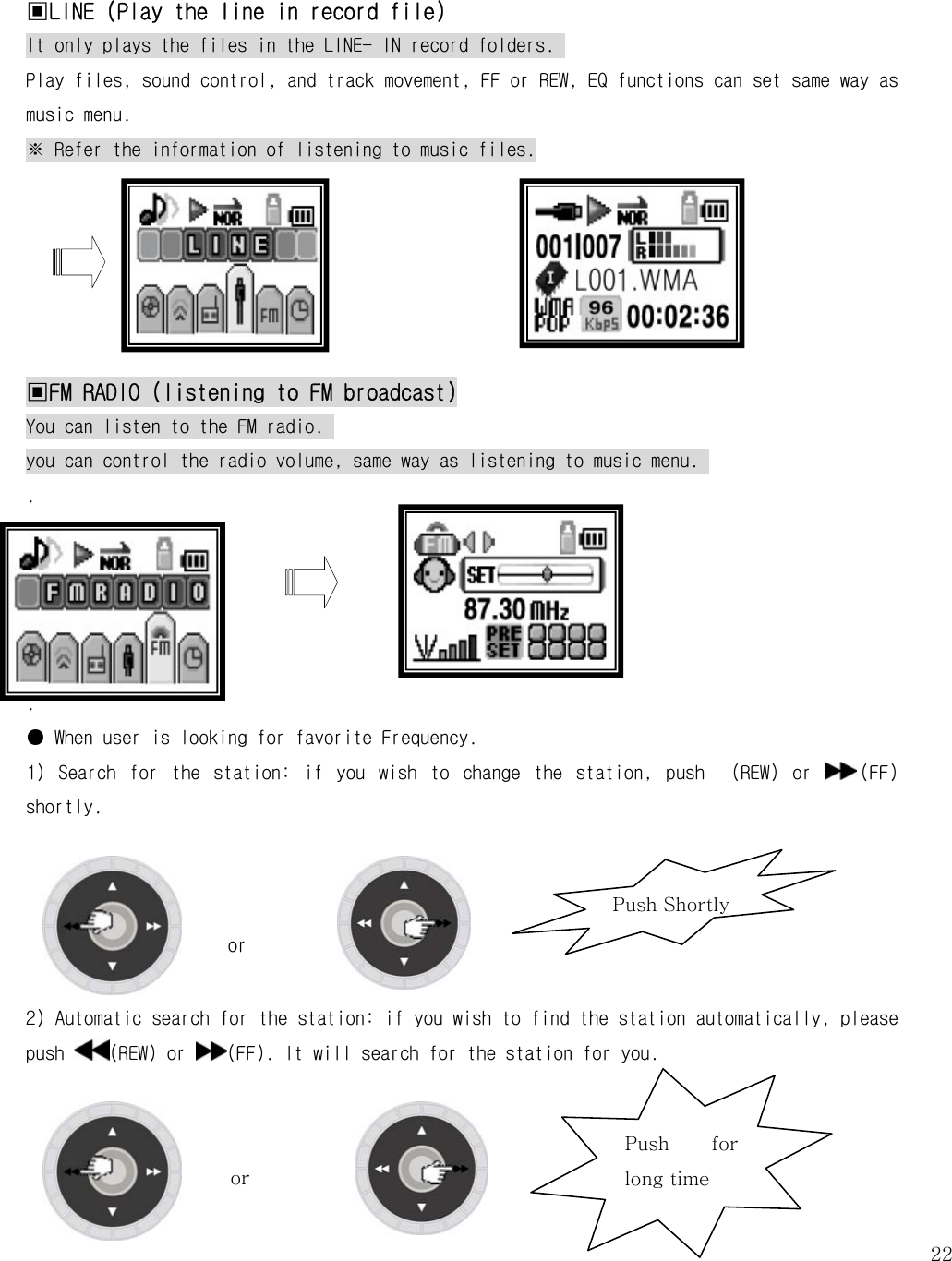  22Push Shortly  ▣LINE (Play the line in record file) It only plays the files in the LINE- IN record folders.  Play files, sound control, and track movement, FF or REW, EQ functions can set same way as music menu.  ※ Refer the information of listening to music files.       ▣FM RADIO (listening to FM broadcast) You can listen to the FM radio.  you can control the radio volume, same way as listening to music menu.  .      . ● When user is looking for favorite Frequency. 1)  Search  for  the  station:  if  you  wish  to  change  the  station,  push    (REW)  or  (FF) shortly.              or   2) Automatic search for the station: if you wish to find the station automatically, please push  (REW) or  (FF). It will search for the station for you.                                                                     Push  for long time or 