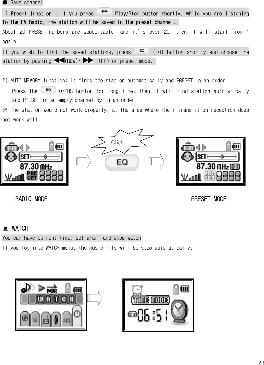   23● Save channel 1) Preset function : if you press   Play/Stop button shortly, while you are listening to the FM Radio, the station will be saved in the preset channel.  About  20  PRESET  numbers  are  supportable,  and  it’s  over  20,  then  it  will  start  from  1 again.  If  you  wish  to  find  the  saved  stations,  press   (EQ)  button  shortly  and  choose  the station by pushing  (REW)/    (FF) on preset mode.   2) AUTO MEMORY function: it finds the station automatically and PRESET in an order.   Press  the  EQ/PRS  button  for  long  time,  then  it  will  find  station  automatically and PRESET in an empty channel by in an order.   ※ The station would not work properly, at the area where their transmition reception does not work well.       RADIO MODE                                            PRESET MODE   ▣ WATCH  You can have current time, set alarm and stop watch If you log into WATCH menu, the music file will be stop automatically.        Click   