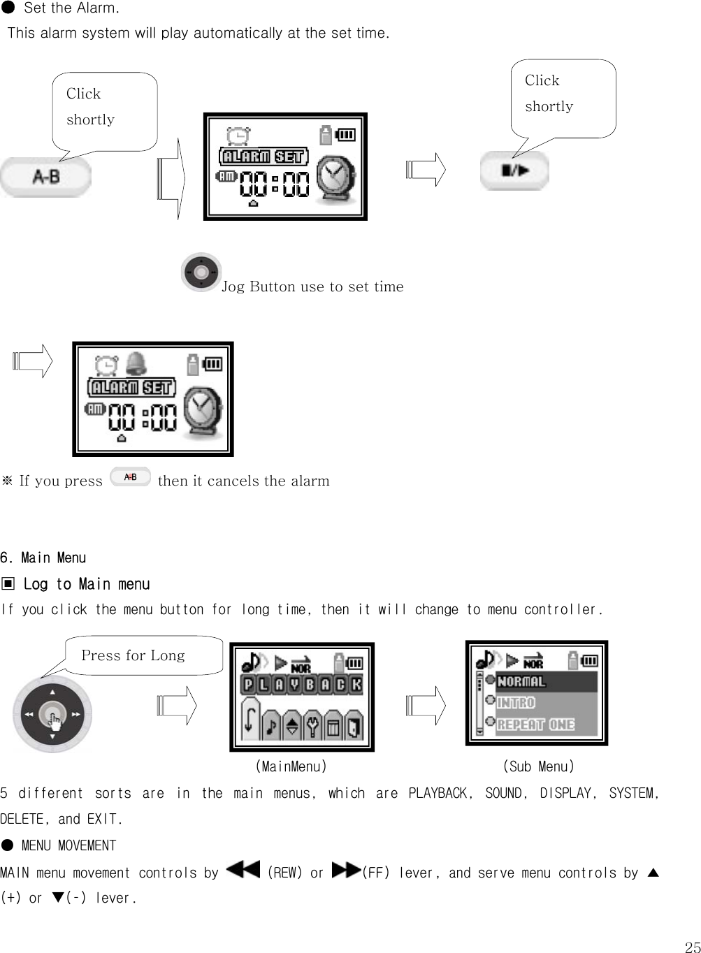   25 Jog Button use to set time  ● Set the Alarm.   This alarm system will play automatically at the set time.                ※ If you press    then it cancels the alarm   6. Main Menu ▣ Log to Main menu If you click the menu button for long time, then it will change to menu controller.                                          (MainMenu)                        (Sub Menu) 5  different  sorts  are  in  the  main  menus,  which  are  PLAYBACK,  SOUND,  DISPLAY,  SYSTEM, DELETE, and EXIT.  ● MENU MOVEMENT MAIN menu movement controls by   (REW) or  (FF) lever, and serve menu controls by ▲ (+) or T(–) lever.  Click shortly Click shortly Press for Long 