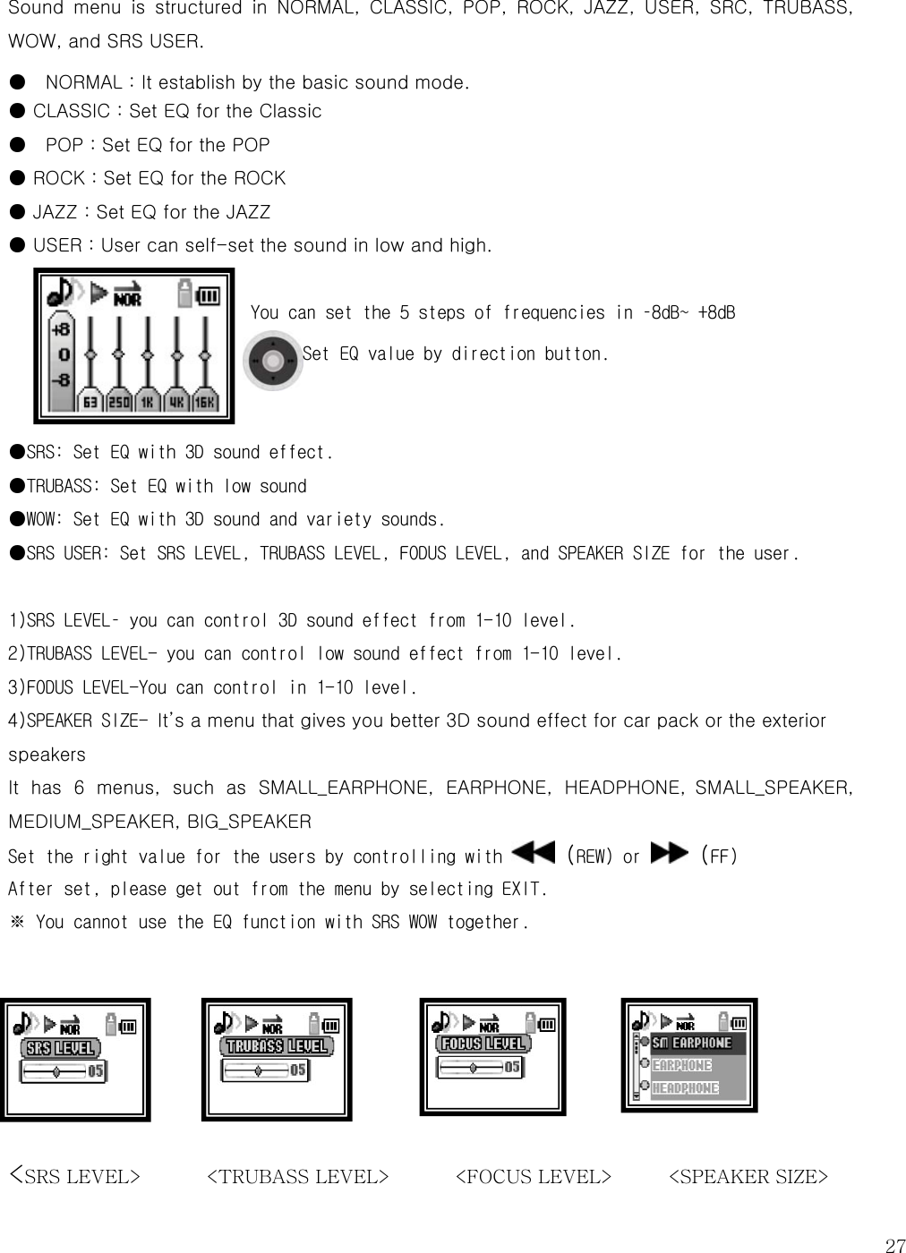   27Sound  menu  is  structured  in  NORMAL,  CLASSIC,  POP,  ROCK,  JAZZ,  USER,  SRC,  TRUBASS, WOW, and SRS USER. ●    NORMAL : It establish by the basic sound mode.   ● CLASSIC : Set EQ for the Classic ●    POP : Set EQ for the POP ● ROCK : Set EQ for the ROCK ● JAZZ : Set EQ for the JAZZ ● USER : User can self-set the sound in low and high.    You can set the 5 steps of frequencies in –8dB~ +8dB Set EQ value by direction button.    ●SRS: Set EQ with 3D sound effect. ●TRUBASS: Set EQ with low sound ●WOW: Set EQ with 3D sound and variety sounds.  ●SRS USER: Set SRS LEVEL, TRUBASS LEVEL, FODUS LEVEL, and SPEAKER SIZE for the user.   1)SRS LEVEL– you can control 3D sound effect from 1-10 level.  2)TRUBASS LEVEL- you can control low sound effect from 1-10 level.  3)FODUS LEVEL-You can control in 1-10 level.  4)SPEAKER SIZE- It’s a menu that gives you better 3D sound effect for car pack or the exterior speakers   It  has  6  menus,  such  as  SMALL_EARPHONE,  EARPHONE,  HEADPHONE,  SMALL_SPEAKER, MEDIUM_SPEAKER, BIG_SPEAKER Set the right value for the users by controlling with   (REW) or   (FF) After set, please get out from the menu by selecting EXIT.  ※ You cannot use the EQ function with SRS WOW together.      &lt;SRS LEVEL&gt;       &lt;TRUBASS LEVEL&gt;       &lt;FOCUS LEVEL&gt;      &lt;SPEAKER SIZE&gt; 