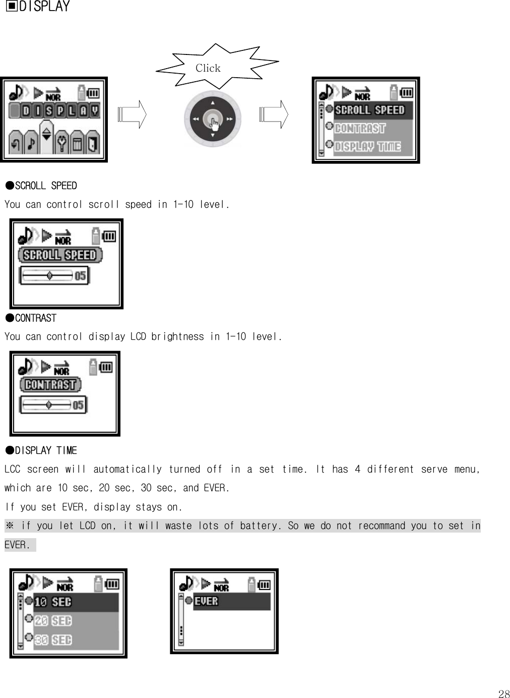   28▣DISPLAY         ●SCROLL SPEED You can control scroll speed in 1-10 level.       ●CONTRAST You can control display LCD brightness in 1-10 level.       ●DISPLAY TIME LCC  screen  will  automatically  turned  off  in  a  set  time.  It  has  4  different  serve  menu, which are 10 sec, 20 sec, 30 sec, and EVER. If you set EVER, display stays on.  ※ if you let LCD on, it will waste lots of battery. So we do not recommand you to set in EVER.     Click 