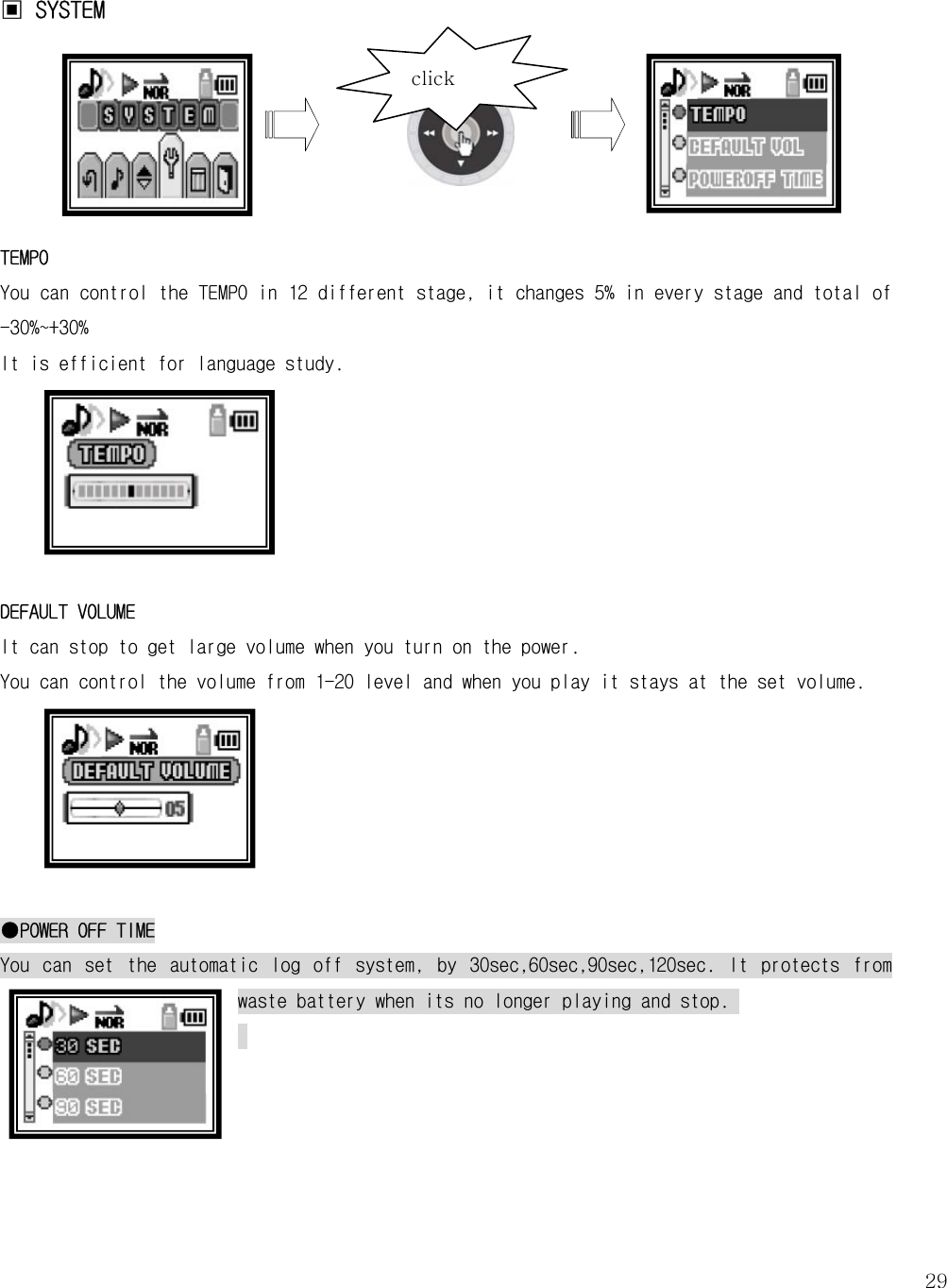   29click  ▣ SYSTEM     TEMPO You can control the TEMPO in 12 different stage, it changes 5% in every stage and total of -30%~+30% It is efficient for language study.       DEFAULT VOLUME   It can stop to get large volume when you turn on the power.  You can control the volume from 1-20 level and when you play it stays at the set volume.        ●POWER OFF TIME You  can  set  the  automatic  log  off  system,  by  30sec,60sec,90sec,120sec.  It  protects  from waste battery when its no longer playing and stop.         