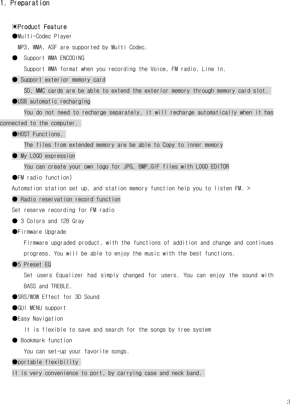   31. Preparation  ▣Product Feature ●Multi-Codec Player MP3, WMA, ASF are supported by Multi Codec. ●  Support WMA ENCODING Support WMA format when you recording the Voice, FM radio, Line In.  ● Support exterior memory card SD, MMC cards are be able to extend the exterior memory through memory card slot.  ●USB automatic recharging You do not need to recharge separately, it will recharge automatically when it has connected to the computer.  ●HOST Functions.  The files from extended memory are be able to Copy to inner memory ● My LOGO expression You can create your own logo for JPG, BMP,GIF files with LOGO EDITOR ●FM radio function) Automation station set up, and station memory function help you to listen FM. &gt; ● Radio reservation record function Set reserve recording for FM radio ● 3 Colors and 128 Gray ●Firmware Upgrade  Firmware upgraded product, with the functions of addition and change and continues progress. You will be able to enjoy the music with the best functions.  ●5 Preset EQ Set  users  Equalizer  had  simply  changed  for  users.  You  can  enjoy  the  sound  with BASS and TREBLE.  ●SRS/WOW Effect for 3D Sound  ●GUI MENU support ●Easy Navigation It is flexible to save and search for the songs by tree system  ● Bookmark function  You can set-up your favorite songs. ●portable flexibility  it is very convenience to port, by carrying case and neck band.   
