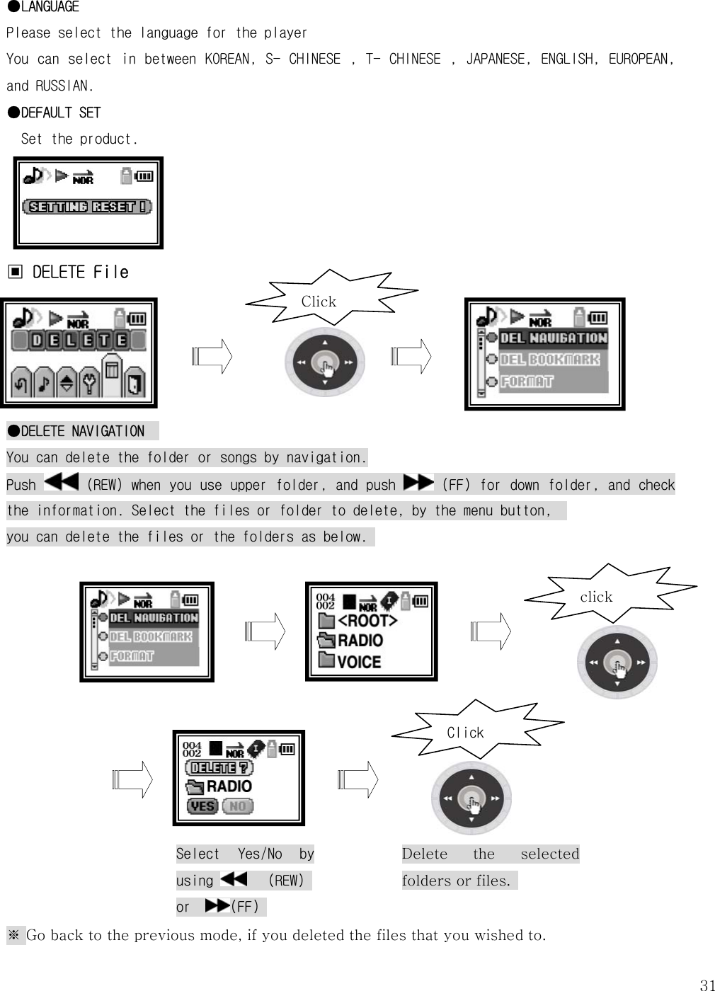   31●LANGUAGE Please select the language for the player You can select in between KOREAN,  S- CHINESE , T-  CHINESE , JAPANESE, ENGLISH, EUROPEAN, and RUSSIAN. ●DEFAULT SET Set the product.      ▣ DELETE File      ●DELETE NAVIGATION   You can delete the folder or songs by navigation. Push   (REW) when you use upper folder, and push   (FF) for down folder, and check the information. Select the files or folder to delete, by the menu button,   you can delete the files or the folders as below.                ※ Go back to the previous mode, if you deleted the files that you wished to.   Clickclick Select  Yes/No  by using    (REW) or   (FF)  ClickDelete the selected folders or files.   