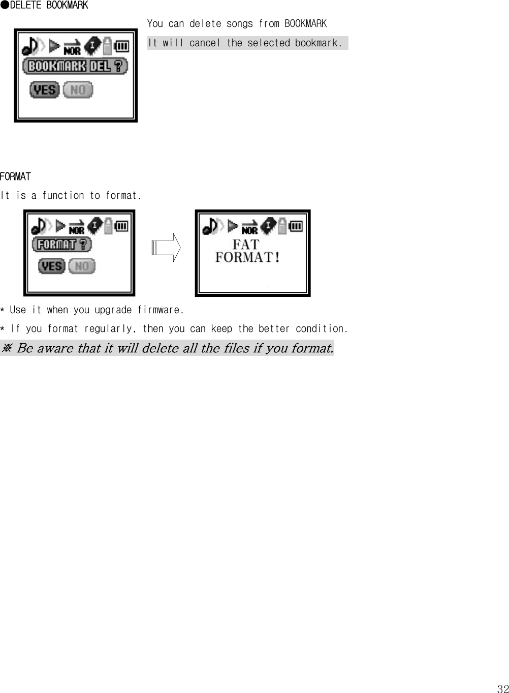   32 ●DELETE BOOKMARK You can delete songs from BOOKMARK It will cancel the selected bookmark.        FORMAT It is a function to format.       * Use it when you upgrade firmware.  * If you format regularly, then you can keep the better condition.  ※ Be aware that it will delete all the files if you format.                