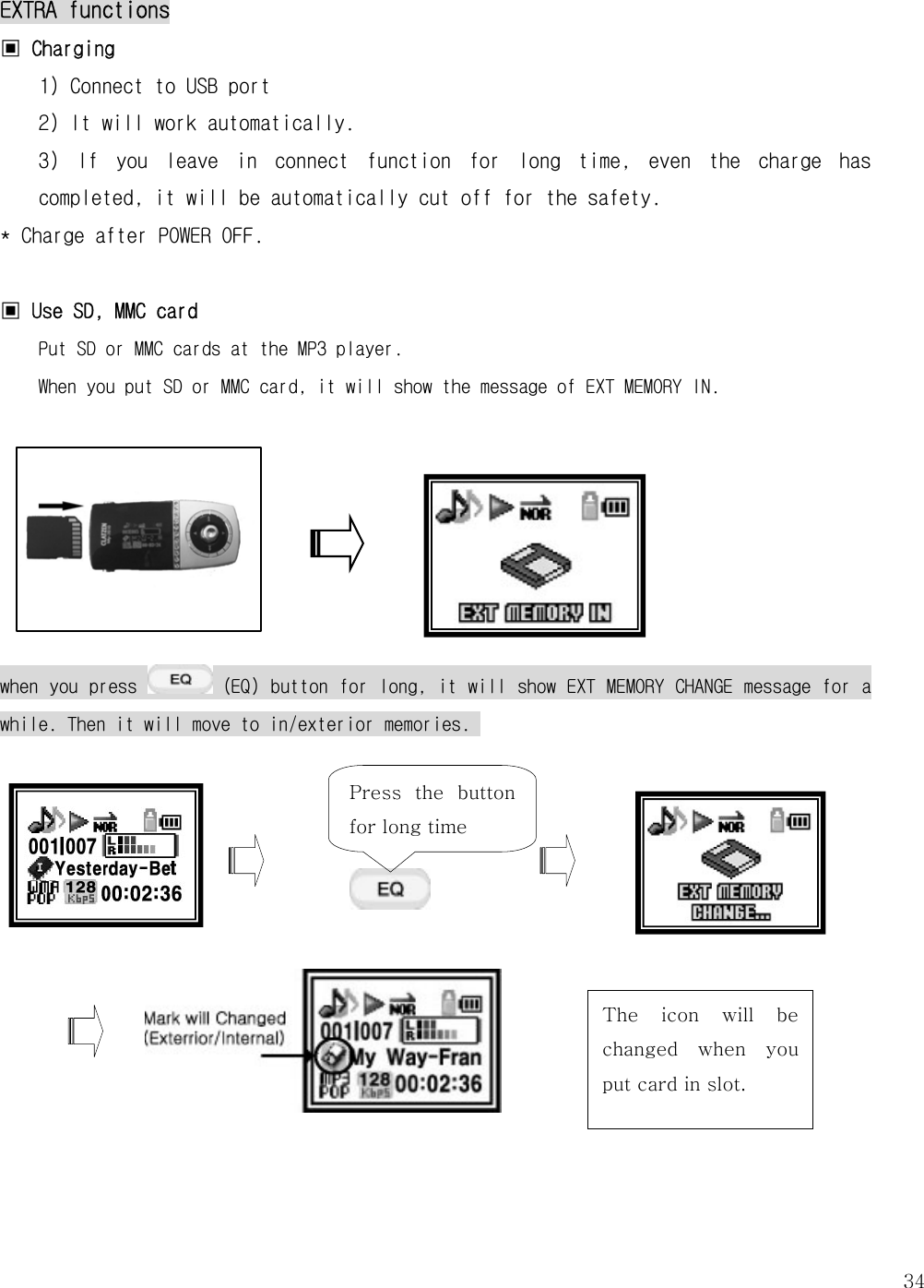   34EXTRA functions ▣ Charging  1) Connect to USB port 2) It will work automatically. 3)  If  you  leave  in  connect  function  for  long  time,  even  the  charge  has completed, it will be automatically cut off for the safety.  * Charge after POWER OFF.   ▣ Use SD, MMC card Put SD or MMC cards at the MP3 player.  When you put SD or MMC card, it will show the message of EXT MEMORY IN.        when you press   (EQ) button for long, it will show EXT MEMORY CHANGE message for a while. Then it will move to in/exterior memories.                Press  the  button for long time The  icon  will  be changed  when  you put card in slot. 