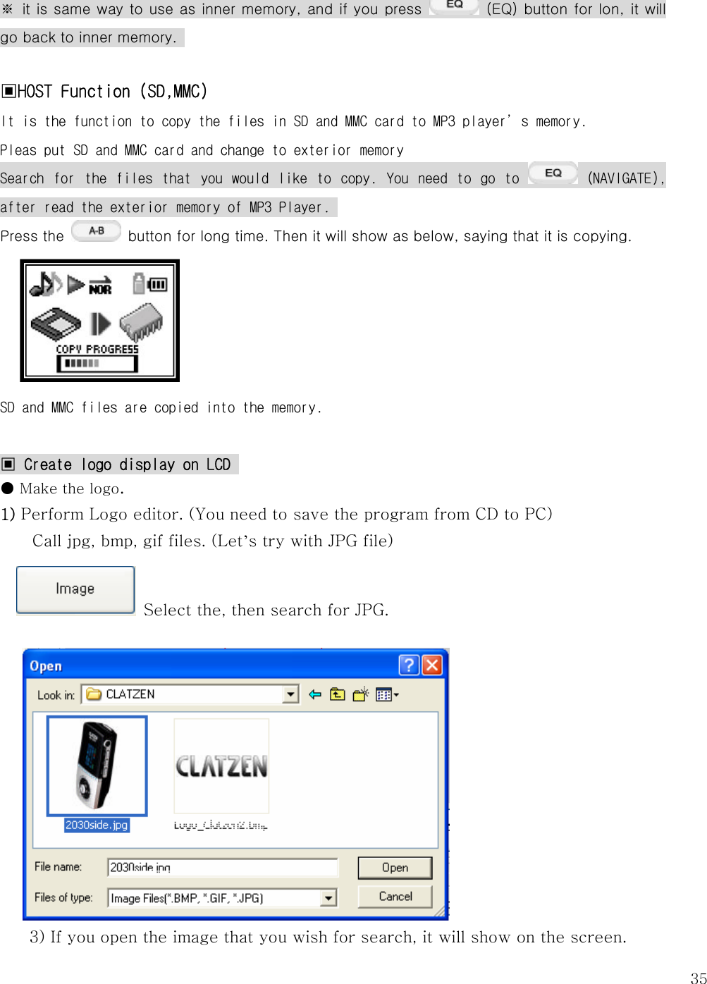   35※ it is same way to use as inner memory, and if you press    (EQ) button for lon, it will go back to inner memory.    ▣HOST Function (SD,MMC) It is the function to copy the files in SD and MMC card to MP3 player’s memory.  Pleas put SD and MMC card and change to exterior memory Search  for  the  files  that  you  would  like  to  copy.  You  need  to  go  to   (NAVIGATE), after read the exterior memory of MP3 Player.  Press the    button for long time. Then it will show as below, saying that it is copying.               SD and MMC files are copied into the memory.   ▣ Create logo display on LCD  ● Make the logo. 1) Perform Logo editor. (You need to save the program from CD to PC) Call jpg, bmp, gif files. (Let’s try with JPG file)   Select the, then search for JPG.              3) If you open the image that you wish for search, it will show on the screen.   