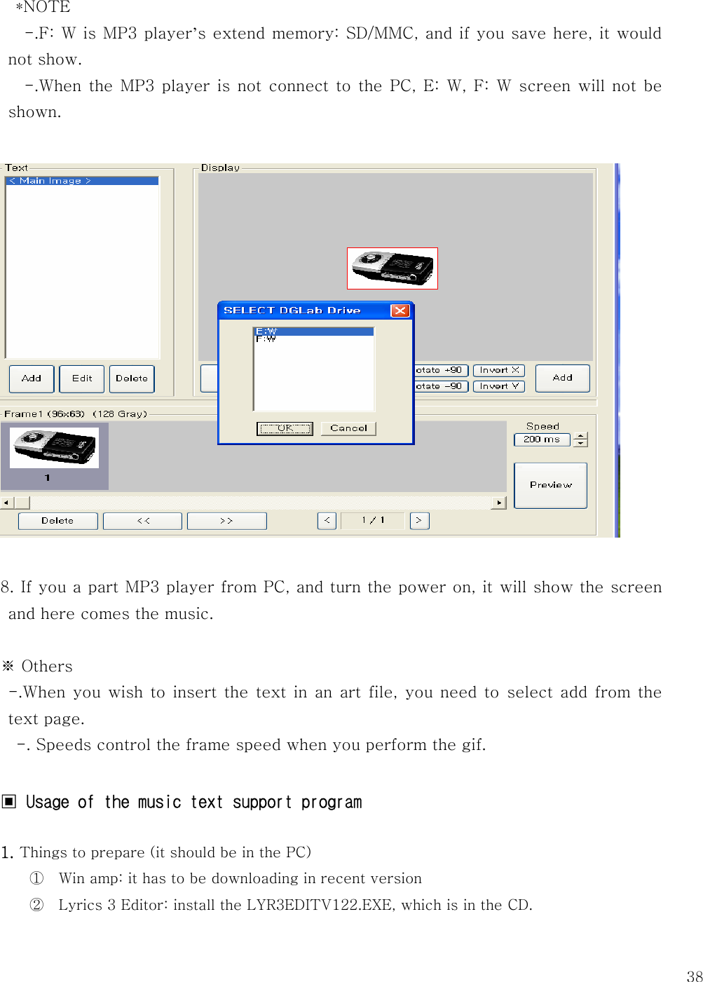   38*NOTE    -.F: W is MP3 player’s extend memory: SD/MMC, and if you save here, it would not show.      -.When the MP3 player is not connect to the PC, E: W, F: W screen will not  be shown.      8. If you a part MP3 player from PC, and turn the power on, it will show the screen and here comes the music.    ※ Others  -.When you wish to insert the text in an art file, you need to  select  add  from  the text page.       -. Speeds control the frame speed when you perform the gif.    ▣ Usage of the music text support program   1. Things to prepare (it should be in the PC) ① Win amp: it has to be downloading in recent version ② Lyrics 3 Editor: install the LYR3EDITV122.EXE, which is in the CD.    