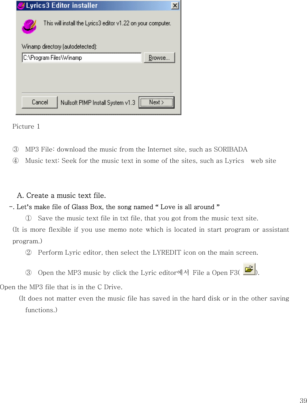   39         Picture 1  ③ MP3 File: download the music from the Internet site, such as SORIBADA ④ Music text: Seek for the music text in some of the sites, such as Lyrics  web site    A. Create a music text file.   -. Let’s make file of Glass Box, the song named “ Love is all around ” ① Save the music text file in txt file, that you got from the music text site.   (It is  more  flexible if you use  memo note  which  is located in  start program  or  assistant program.) ② Perform Lyric editor, then select the LYREDIT icon on the main screen.   ③ Open the MP3 music by click the Lyric editor에서  File a Open F3(  ). Open the MP3 file that is in the C Drive.   (It does not matter even the music file has saved in the hard disk or in the other saving functions.)       