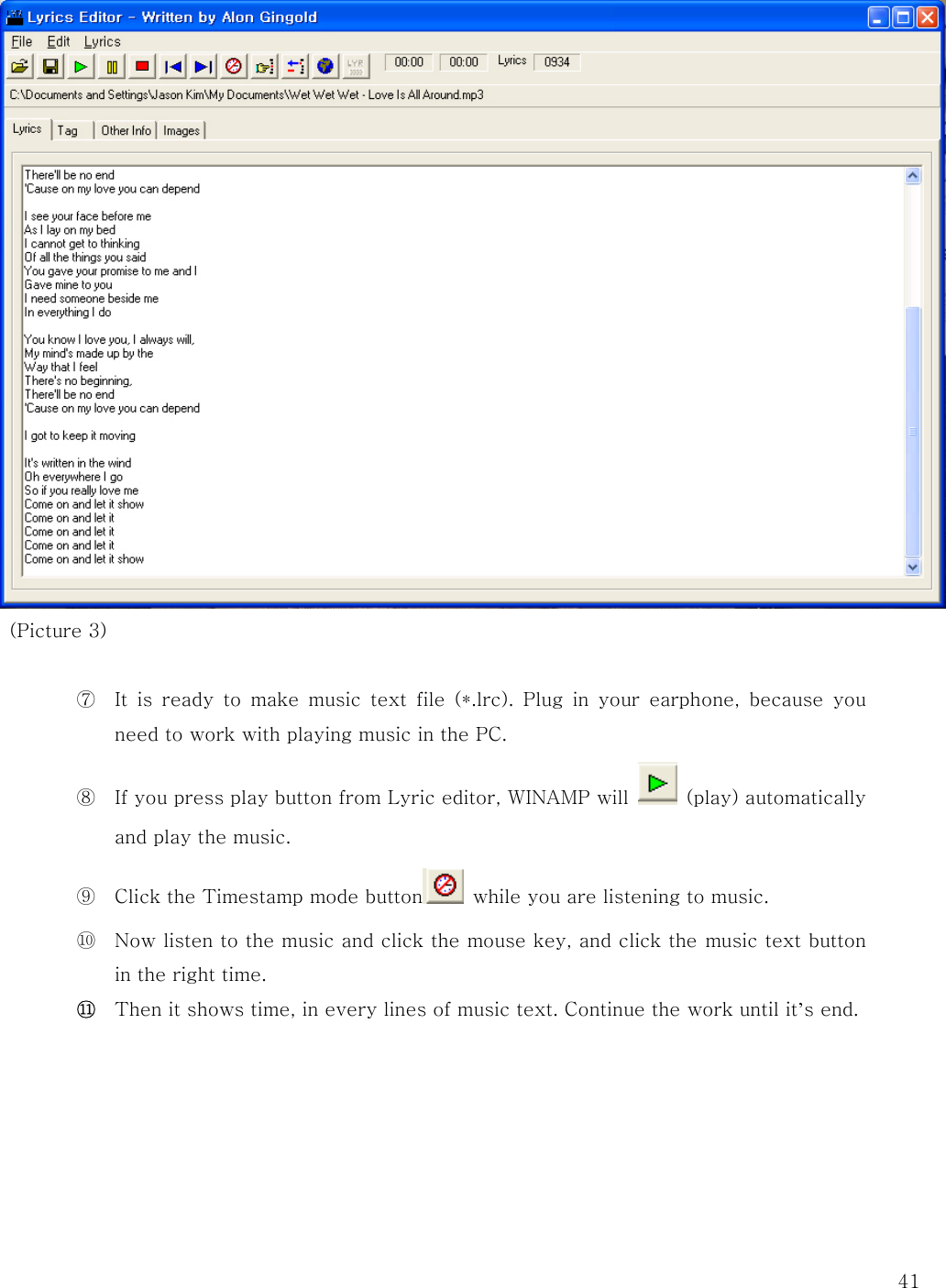   41   (Picture 3)  ⑦ It is ready to make music text file (*.lrc). Plug in your earphone,  because  you need to work with playing music in the PC.   ⑧ If you press play button from Lyric editor, WINAMP will    (play) automatically and play the music.   ⑨ Click the Timestamp mode button   while you are listening to music.   ⑩ Now listen to the music and click the mouse key, and click the music text button in the right time.   ⑪ Then it shows time, in every lines of music text. Continue the work until it’s end.         