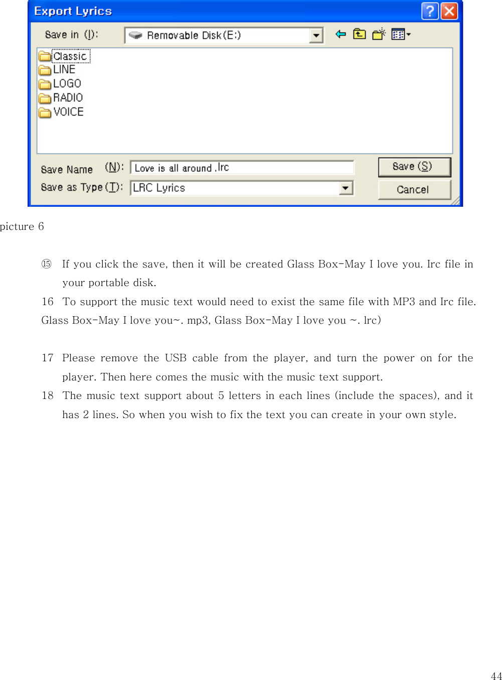   44             picture 6  ⑮ If you click the save, then it will be created Glass Box-May I love you. Irc file in your portable disk. 16 To support the music text would need to exist the same file with MP3 and Irc file.   Glass Box-May I love you~. mp3, Glass Box-May I love you ~. lrc)  17 Please remove the USB cable from the player, and turn the power on for the player. Then here comes the music with the music text support.   18 The music text support about 5 letters in each lines (include the spaces), and it has 2 lines. So when you wish to fix the text you can create in your own style.              