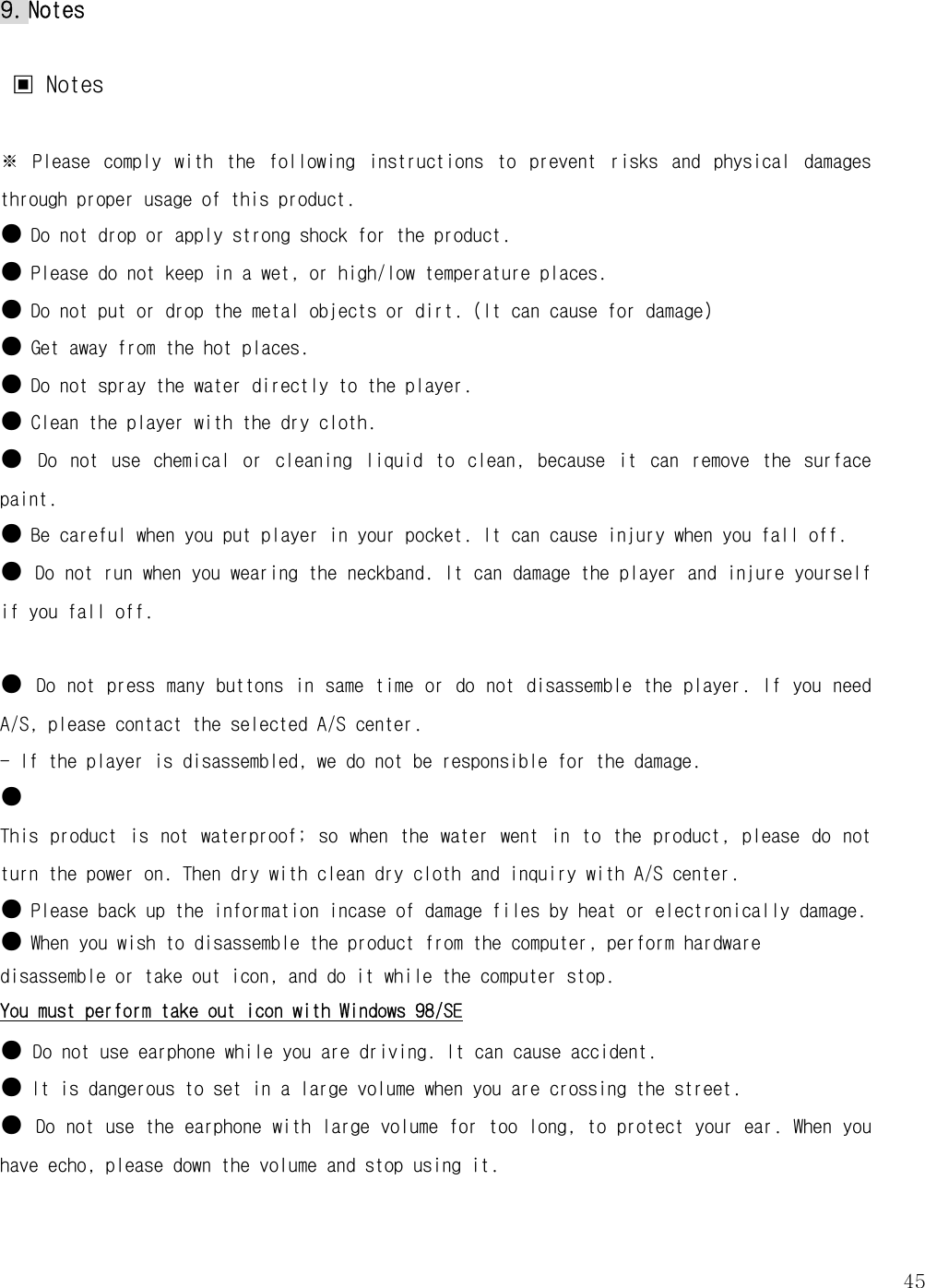   459. Notes   ▣ Notes  ※  Please  comply  with  the  following  instructions  to  prevent  risks  and  physical  damages through proper usage of this product.  ● Do not drop or apply strong shock for the product.  ● Please do not keep in a wet, or high/low temperature places. ● Do not put or drop the metal objects or dirt. (It can cause for damage) ● Get away from the hot places.  ● Do not spray the water directly to the player.  ● Clean the player with the dry cloth.  ● Do  not  use  chemical  or  cleaning  liquid  to  clean,  because  it  can  remove  the  surface paint.   ● Be careful when you put player in your pocket. It can cause injury when you fall off.  ● Do not run when you wearing the neckband. It can damage the player and injure yourself if you fall off.   ● Do not press many buttons in same time or do not disassemble the player. If you need A/S, please contact the selected A/S center.  - If the player is disassembled, we do not be responsible for the damage.  ●  This  product  is not  waterproof;  so  when the  water  went in to the  product, please  do  not turn the power on. Then dry with clean dry cloth and inquiry with A/S center.  ● Please back up the information incase of damage files by heat or electronically damage.  ● When you wish to disassemble the product from the computer, perform hardware disassemble or take out icon, and do it while the computer stop.  You must perform take out icon with Windows 98/SE ● Do not use earphone while you are driving. It can cause accident.  ● It is dangerous to set in a large volume when you are crossing the street. ● Do not use the earphone with large volume for too long, to protect your ear. When you have echo, please down the volume and stop using it.   