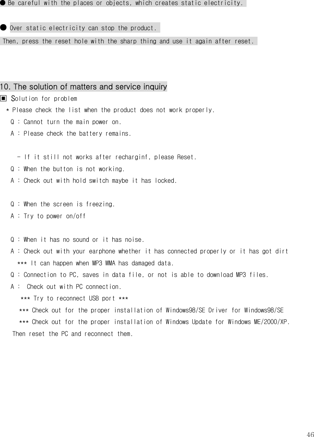   46● Be careful with the places or objects, which creates static electricity.   ● Over static electricity can stop the product.   Then, press the reset hole with the sharp thing and use it again after reset.     10. The solution of matters and service inquiry ▣ Solution for problem * Please check the list when the product does not work properly.  Q : Cannot turn the main power on.  A : Please check the battery remains.   - If it still not works after recharginf, please Reset. Q : When the button is not working.  A : Check out with hold switch maybe it has locked.   Q : When the screen is freezing. A : Try to power on/off  Q : When it has no sound or it has noise.    A : Check out with your earphone whether it has connected properly or it has got dirt    *** It can happen when MP3 WMA has damaged data.  Q : Connection to PC, saves in data file, or not is able to download MP3 files.    A :  Check out with PC connection.     *** Try to reconnect USB port ***   *** Check out for the proper installation of Windows98/SE Driver for Windows98/SE  *** Check out for the proper installation of Windows Update for Windows ME/2000/XP. Then reset the PC and reconnect them.         