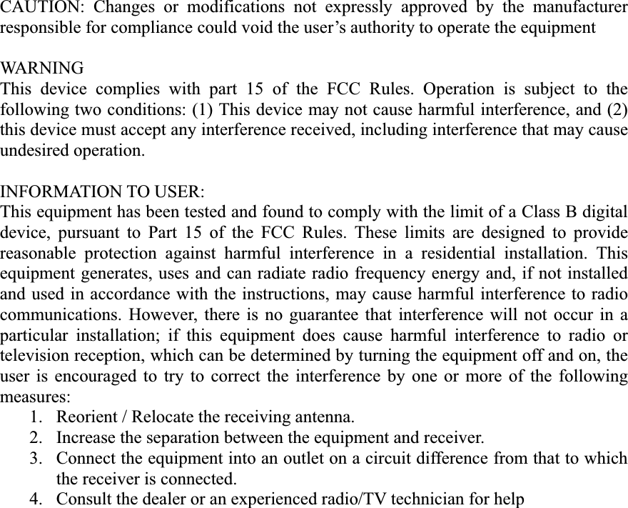 CAUTION: Changes or modifications not expressly approved by the manufacturer responsible for compliance could void the user’s authority to operate the equipment WARNING This device complies with part 15 of the FCC Rules. Operation is subject to the following two conditions: (1) This device may not cause harmful interference, and (2) this device must accept any interference received, including interference that may cause undesired operation. INFORMATION TO USER: This equipment has been tested and found to comply with the limit of a Class B digital device, pursuant to Part 15 of the FCC Rules. These limits are designed to provide reasonable protection against harmful interference in a residential installation. This equipment generates, uses and can radiate radio frequency energy and, if not installed and used in accordance with the instructions, may cause harmful interference to radio communications. However, there is no guarantee that interference will not occur in a particular installation; if this equipment does cause harmful interference to radio or television reception, which can be determined by turning the equipment off and on, the user is encouraged to try to correct the interference by one or more of the following measures: 1.  Reorient / Relocate the receiving antenna. 2.  Increase the separation between the equipment and receiver. 3.  Connect the equipment into an outlet on a circuit difference from that to which the receiver is connected. 4.  Consult the dealer or an experienced radio/TV technician for help 