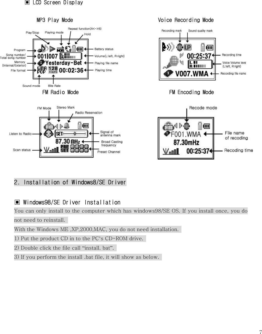   7 ▣ LCD Screen Display                        MP3 Play Mode                              Voice Recording Mode      FM Radio Mode                                FM Encoding Mode             2. Installation of Windows8/SE Driver  ▣ Windows98/SE Driver Installation  You can only install to the computer which has windows98/SE OS. If you install once, you do not need to reinstall.   With the Windows ME ,XP,2000,MAC, you do not need installation.  1) Put the product CD in to the PC’s CD-ROM drive.   2) Double click the file call “install. bat”.   3) If you perform the install .bat file, it will show as below.        
