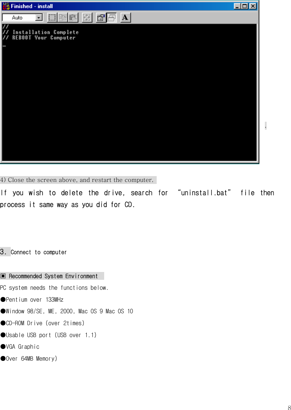   8           .     4) Close the screen above, and restart the computer.   If  you  wish  to  delete  the  drive,  search  for  “uninstall.bat”  file  then process it same way as you did for CD.     3. Connect to computer  ▣ Recommended System Environment   PC system needs the functions below. ●Pentium over 133MHz ●Window 98/SE, ME, 2000, Mac OS 9 Mac OS 10 ●CD-ROM Drive (over 2times) ●Usable USB port (USB over 1.1) ●VGA Graphic ●Over 64MB Memory)    