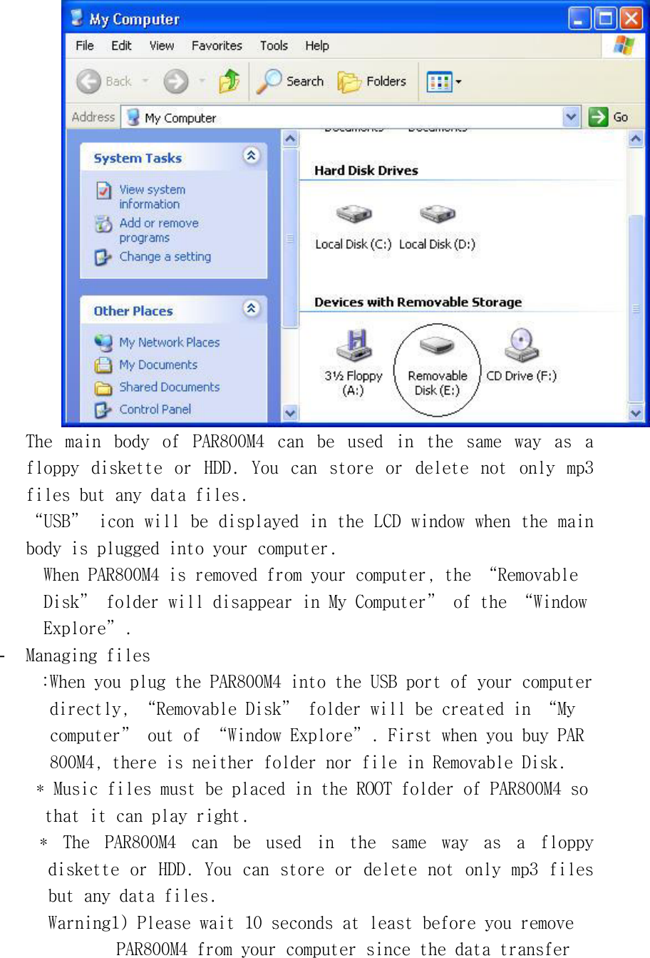 󰚟The󰚟 main󰚟 body󰚟 of󰚟 PAR800M4󰚟 can󰚟 be󰚟 used󰚟 in󰚟 the󰚟 same󰚟 way󰚟 as󰚟 a󰚟 floppy󰚟 diskette󰚟 or󰚟 HDD.󰚟 You󰚟 can󰚟 store󰚟 or󰚟 delete󰚟 not󰚟 only󰚟 mp3󰚟 files󰚟but󰚟any󰚟data󰚟files.󰚟“USB”󰚟icon󰚟will󰚟be󰚟displayed󰚟in󰚟the󰚟LCD󰚟window󰚟when󰚟the󰚟main󰚟body󰚟is󰚟plugged󰚟into󰚟your󰚟computer.󰚟When󰚟PAR800M4󰚟is󰚟removed󰚟from󰚟your󰚟computer,󰚟the󰚟“Removable󰚟Disk”󰚟folder󰚟will󰚟disappear󰚟in󰚟My󰚟Computer”󰚟of󰚟the󰚟“Window󰚟Explore”.󰚟-  Managing󰚟files󰚟:When󰚟you󰚟plug󰚟the󰚟PAR800M4󰚟into󰚟the󰚟USB󰚟port󰚟of󰚟your󰚟computer󰚟󰚟directly,󰚟“Removable󰚟Disk”󰚟folder󰚟will󰚟be󰚟created󰚟in󰚟“My󰚟󰚟computer”󰚟out󰚟of󰚟“Window󰚟Explore”.󰚟First󰚟when󰚟you󰚟buy󰚟PAR󰚟800M4,󰚟there󰚟is󰚟neither󰚟folder󰚟nor󰚟file󰚟in󰚟Removable󰚟Disk.󰚟󰚟*󰚟Music󰚟files󰚟must󰚟be󰚟placed󰚟in󰚟the󰚟ROOT󰚟folder󰚟of󰚟PAR800M4󰚟so󰚟󰚟that󰚟it󰚟can󰚟play󰚟right.󰚟󰚟*󰚟 The󰚟 PAR800M4󰚟 can󰚟 be󰚟 used󰚟 in󰚟 the󰚟 same󰚟 way󰚟 as󰚟 a󰚟 floppy󰚟 diskette󰚟or󰚟HDD.󰚟You󰚟can󰚟store󰚟or󰚟delete󰚟not󰚟only󰚟mp3󰚟files󰚟but󰚟any󰚟data󰚟files.󰚟Warning1)󰚟Please󰚟wait󰚟10󰚟seconds󰚟at󰚟least󰚟before󰚟you󰚟remove󰚟󰚟PAR800M4󰚟from󰚟your󰚟computer󰚟since󰚟the󰚟data󰚟transfer󰚟