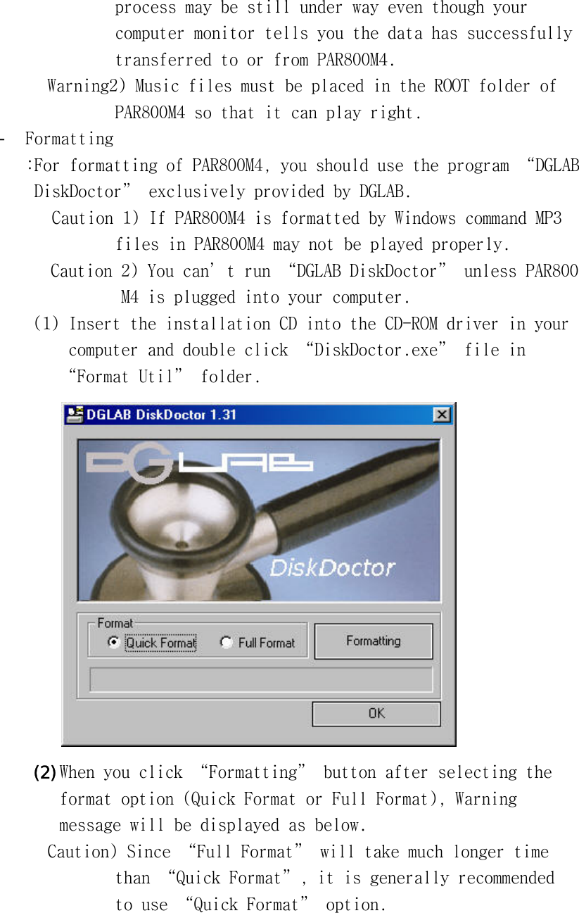 󰚟process󰚟may󰚟be󰚟still󰚟under󰚟way󰚟even󰚟though󰚟your󰚟󰚟computer󰚟monitor󰚟tells󰚟you󰚟the󰚟data󰚟has󰚟successfully󰚟󰚟transferred󰚟to󰚟or󰚟from󰚟PAR800M4.󰚟Warning2)󰚟Music󰚟files󰚟must󰚟be󰚟placed󰚟in󰚟the󰚟ROOT󰚟folder󰚟of󰚟󰚟PAR800M4󰚟so󰚟that󰚟it󰚟can󰚟play󰚟right.󰚟-  Formatting󰚟:For󰚟formatting󰚟of󰚟PAR800M4,󰚟you󰚟should󰚟use󰚟the󰚟program󰚟“DGLAB󰚟󰚟DiskDoctor”󰚟exclusively󰚟provided󰚟by󰚟DGLAB.󰚟󰚟Caution󰚟1)󰚟If󰚟PAR800M4󰚟is󰚟formatted󰚟by󰚟Windows󰚟command󰚟MP3󰚟󰚟files󰚟in󰚟PAR800M4󰚟may󰚟not󰚟be󰚟played󰚟properly.󰚟Caution󰚟2)󰚟You󰚟can’t󰚟run󰚟“DGLAB󰚟DiskDoctor”󰚟unless󰚟PAR800󰚟M4󰚟is󰚟plugged󰚟into󰚟your󰚟computer.󰚟(1)󰚟Insert󰚟the󰚟installation󰚟CD󰚟into󰚟the󰚟CD-ROM󰚟driver󰚟in󰚟your󰚟󰚟computer󰚟and󰚟double󰚟click󰚟“DiskDoctor.exe”󰚟file󰚟in󰚟“Format󰚟Util”󰚟folder.󰚟󰚟(2) When󰚟you󰚟click󰚟“Formatting”󰚟button󰚟after󰚟selecting󰚟the󰚟󰚟format󰚟option󰚟(Quick󰚟Format󰚟or󰚟Full󰚟Format),󰚟Warning󰚟󰚟message󰚟will󰚟be󰚟displayed󰚟as󰚟below.󰚟Caution)󰚟Since󰚟“Full󰚟Format”󰚟will󰚟take󰚟much󰚟longer󰚟time󰚟󰚟than󰚟“Quick󰚟Format”,󰚟it󰚟is󰚟generally󰚟recommended󰚟󰚟to󰚟use󰚟“Quick󰚟Format”󰚟option.󰚟󰚟