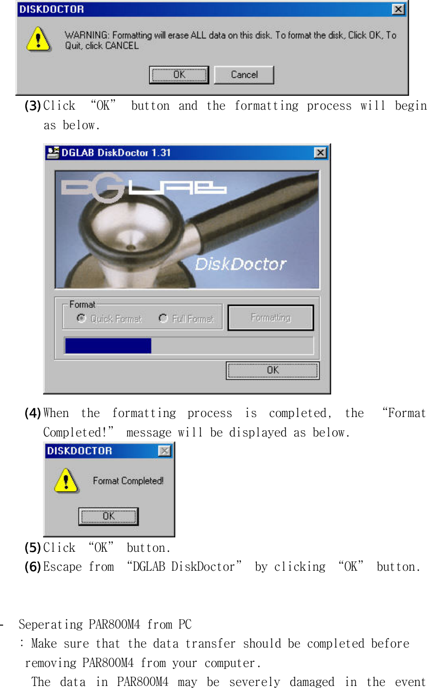 󰚟 󰚟(3) Click󰚟 “OK”󰚟 button󰚟 and󰚟 the󰚟 formatting󰚟 process󰚟 will󰚟 begin󰚟 as󰚟below.󰚟󰚟󰚟(4) When󰚟 the󰚟 formatting󰚟 process󰚟 is󰚟 completed,󰚟 the󰚟 “Format󰚟 Completed!”󰚟message󰚟will󰚟be󰚟displayed󰚟as󰚟below.󰚟󰚟(5) Click󰚟“OK”󰚟button.󰚟(6) Escape󰚟from󰚟“DGLAB󰚟DiskDoctor”󰚟by󰚟clicking󰚟“OK”󰚟button.󰚟󰚟󰚟-  Seperating󰚟PAR800M4󰚟from󰚟PC󰚟:󰚟Make󰚟sure󰚟that󰚟the󰚟data󰚟transfer󰚟should󰚟be󰚟completed󰚟before󰚟󰚟removing󰚟PAR800M4󰚟from󰚟your󰚟computer.󰚟󰚟The󰚟 data󰚟 in󰚟 PAR800M4󰚟 may󰚟 be󰚟 severely󰚟 damaged󰚟 in󰚟 the󰚟 event󰚟 