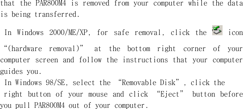 that󰚟the󰚟PAR800M4󰚟is󰚟removed󰚟from󰚟your󰚟computer󰚟while󰚟the󰚟data󰚟is󰚟being󰚟transferred.󰚟In󰚟 Windows󰚟 2000/ME/XP,󰚟 for󰚟 safe󰚟 removal,󰚟 click󰚟 the󰚟 󰚟icon󰚟“(hardware󰚟 removal)”󰚟 at󰚟 the󰚟 bottom󰚟 right󰚟 corner󰚟 of󰚟 your󰚟 computer󰚟screen󰚟and󰚟follow󰚟 the󰚟instructions󰚟that󰚟your󰚟computer󰚟guides󰚟you.󰚟In󰚟Windows󰚟98/SE,󰚟select󰚟the󰚟“Removable󰚟Disk”,󰚟click󰚟the󰚟right󰚟 button󰚟 of󰚟 your󰚟 mouse󰚟 and󰚟 click󰚟 “Eject”󰚟 button󰚟 before󰚟 you󰚟pull󰚟PAR800M4󰚟out󰚟of󰚟your󰚟computer.󰚟󰚟󰚟󰚟󰚟󰚟󰚟󰚟󰚟󰚟󰚟󰚟󰚟󰚟󰚟󰚟󰚟󰚟󰚟󰚟󰚟󰚟󰚟󰚟󰚟󰚟󰚟