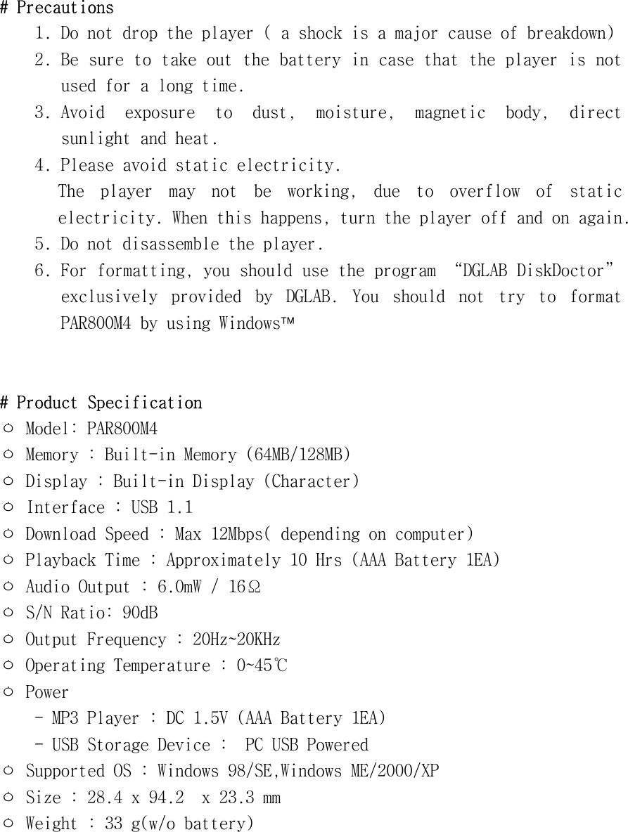 #󰚟Precautions󰚟1.󰚟Do󰚟not󰚟drop󰚟the󰚟player󰚟(󰚟a󰚟shock󰚟is󰚟a󰚟major󰚟cause󰚟of󰚟breakdown)󰚟2.󰚟Be󰚟sure󰚟to󰚟take󰚟out󰚟the󰚟battery󰚟in󰚟case󰚟that󰚟the󰚟player󰚟is󰚟not󰚟used󰚟for󰚟a󰚟long󰚟time.󰚟3.󰚟Avoid󰚟 exposure󰚟 to󰚟 dust,󰚟 moisture,󰚟 magnetic󰚟 body,󰚟 direct󰚟 sunlight󰚟and󰚟heat.󰚟4.󰚟Please󰚟avoid󰚟static󰚟electricity.󰚟The󰚟 player󰚟 may󰚟 not󰚟 be󰚟 working,󰚟 due󰚟 to󰚟 overflow󰚟 of󰚟 static󰚟 electricity.󰚟When󰚟this󰚟happens,󰚟turn󰚟the󰚟player󰚟off󰚟and󰚟on󰚟again.󰚟5.󰚟Do󰚟not󰚟disassemble󰚟the󰚟player.󰚟6.󰚟For󰚟formatting,󰚟you󰚟should󰚟use󰚟the󰚟program󰚟“DGLAB󰚟DiskDoctor”󰚟exclusively󰚟 provided󰚟 by󰚟 DGLAB.󰚟 You󰚟 should󰚟 not󰚟 try󰚟 to󰚟 format󰚟 PAR800M4󰚟by󰚟using󰚟Windows󰚟󰚟󰚟󰚟#󰚟Product󰚟Specification󰚟ㅇ󰚟Model:󰚟PAR800M4󰚟ㅇ󰚟Memory󰚟:󰚟Built-in󰚟Memory󰚟(64MB/128MB)󰚟ㅇ󰚟Display󰚟:󰚟Built-in󰚟Display󰚟(Character)󰚟ㅇ󰚟Interface󰚟:󰚟USB󰚟1.1󰚟ㅇ󰚟Download󰚟Speed󰚟:󰚟Max󰚟12Mbps(󰚟depending󰚟on󰚟computer)󰚟ㅇ󰚟Playback󰚟Time󰚟:󰚟Approximately󰚟10󰚟Hrs󰚟(AAA󰚟Battery󰚟1EA)󰚟ㅇ󰚟Audio󰚟Output󰚟:󰚟6.0mW󰚟/󰚟16Ω󰚟ㅇ󰚟S/N󰚟Ratio:󰚟90dB󰚟ㅇ󰚟Output󰚟Frequency󰚟:󰚟20Hz󰛽20KHz󰚟ㅇ󰚟Operating󰚟Temperature󰚟:󰚟0󰛽45℃󰚟ㅇ󰚟Power󰚟󰚟󰚟󰚟󰚟󰚟-󰚟MP3󰚟Player󰚟:󰚟DC󰚟1.5V󰚟(AAA󰚟Battery󰚟1EA)󰚟󰚟󰚟󰚟󰚟󰚟-󰚟USB󰚟Storage󰚟Device󰚟:󰚟󰚟PC󰚟USB󰚟Powered󰚟󰚟󰚟ㅇ󰚟Supported󰚟OS󰚟:󰚟Windows󰚟98/SE,Windows󰚟ME/2000/XP󰚟ㅇ󰚟Size󰚟:󰚟28.4󰚟x󰚟94.2󰚟󰚟x󰚟23.3󰚟mm󰚟ㅇ󰚟Weight󰚟:󰚟33󰚟g(w/o󰚟battery)󰚟󰚟󰚟󰚟󰚟