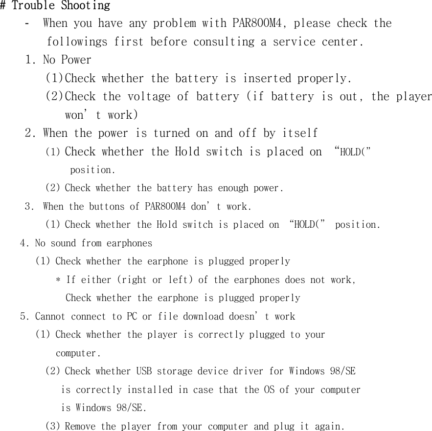 #󰚟Trouble󰚟Shooting󰚟-  When󰚟you󰚟have󰚟any󰚟problem󰚟with󰚟PAR800M4,󰚟please󰚟check󰚟the󰚟󰚟followings󰚟first󰚟before󰚟consulting󰚟a󰚟service󰚟center.󰚟1.󰚟No󰚟Power󰚟(1)󰚟Check󰚟whether󰚟the󰚟battery󰚟is󰚟inserted󰚟properly.󰚟(2)󰚟Check󰚟the󰚟voltage󰚟of󰚟battery󰚟(if󰚟battery󰚟is󰚟out,󰚟the󰚟player󰚟won’t󰚟work)󰚟2.󰚟When󰚟the󰚟power󰚟is󰚟turned󰚟on󰚟and󰚟off󰚟by󰚟itself󰚟(1)󰚟Check󰚟whether󰚟the󰚟Hold󰚟switch󰚟is󰚟placed󰚟on󰚟“HOLD(”󰚟󰚟position.󰚟(2)󰚟Check󰚟whether󰚟the󰚟battery󰚟has󰚟enough󰚟power.󰚟3.󰚟 When󰚟the󰚟buttons󰚟of󰚟PAR800M4󰚟don’t󰚟work.󰚟(1)󰚟Check󰚟whether󰚟the󰚟Hold󰚟switch󰚟is󰚟placed󰚟on󰚟“HOLD(”󰚟position.󰚟󰚟󰚟󰚟󰚟4.󰚟No󰚟sound󰚟from󰚟earphones󰚟󰚟󰚟󰚟󰚟󰚟󰚟󰚟(1)󰚟Check󰚟whether󰚟the󰚟earphone󰚟is󰚟plugged󰚟properly󰚟󰚟󰚟󰚟󰚟󰚟󰚟󰚟󰚟󰚟*󰚟If󰚟either󰚟(right󰚟or󰚟left)󰚟of󰚟the󰚟earphones󰚟does󰚟not󰚟work,󰚟󰚟Check󰚟whether󰚟the󰚟earphone󰚟is󰚟plugged󰚟properly󰚟󰚟󰚟󰚟󰚟5.󰚟Cannot󰚟connect󰚟to󰚟PC󰚟or󰚟file󰚟download󰚟doesn’t󰚟work󰚟󰚟󰚟󰚟󰚟󰚟󰚟󰚟(1)󰚟Check󰚟whether󰚟the󰚟player󰚟is󰚟correctly󰚟plugged󰚟to󰚟your󰚟󰚟computer.󰚟(2)󰚟Check󰚟whether󰚟USB󰚟storage󰚟device󰚟driver󰚟for󰚟Windows󰚟98/SE󰚟󰚟is󰚟correctly󰚟installed󰚟in󰚟case󰚟that󰚟the󰚟OS󰚟of󰚟your󰚟computer󰚟is󰚟Windows󰚟98/SE.󰚟(3)󰚟Remove󰚟the󰚟player󰚟from󰚟your󰚟computer󰚟and󰚟plug󰚟it󰚟again.󰚟󰚟