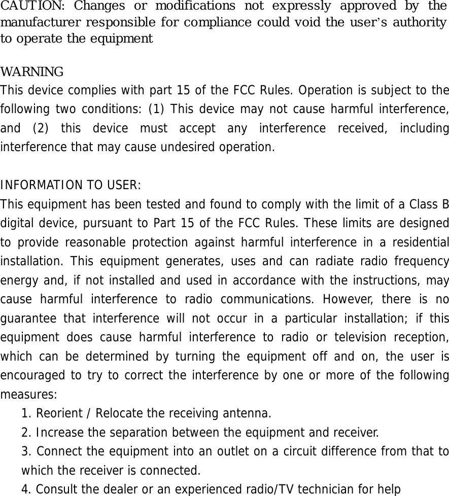 CAUTION: Changes or modifications not expressly approved by the manufacturer responsible for compliance could void the user’s authority to operate the equipment  WARNING This device complies with part 15 of the FCC Rules. Operation is subject to the following two conditions: (1) This device may not cause harmful interference, and (2) this device must accept any interference received, including interference that may cause undesired operation.  INFORMATION TO USER: This equipment has been tested and found to comply with the limit of a Class B digital device, pursuant to Part 15 of the FCC Rules. These limits are designed to provide reasonable protection against harmful interference in a residential installation. This equipment generates, uses and can radiate radio frequency energy and, if not installed and used in accordance with the instructions, may cause harmful interference to radio communications. However, there is no guarantee that interference will not occur in a particular installation; if this equipment does cause harmful interference to radio or television reception, which can be determined by turning the equipment off and on, the user is encouraged to try to correct the interference by one or more of the following measures: 1. Reorient / Relocate the receiving antenna. 2. Increase the separation between the equipment and receiver. 3. Connect the equipment into an outlet on a circuit difference from that to which the receiver is connected. 4. Consult the dealer or an experienced radio/TV technician for help 󰚟󰚟󰚟󰚟󰚟󰚟󰚟󰚟󰚟󰚟