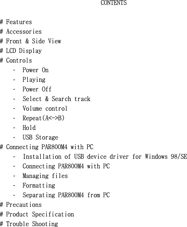 CONTENTS󰚟󰚟#󰚟Features󰚟#󰚟Accessories󰚟#󰚟Front󰚟&amp;󰚟Side󰚟View󰚟#󰚟LCD󰚟Display󰚟󰚟#󰚟Controls󰚟-  Power󰚟On󰚟-  Playing󰚟󰚟-  Power󰚟Off󰚟󰚟󰚟-  Select󰚟&amp;󰚟Search󰚟track󰚟󰚟-  Volume󰚟control󰚟-  Repeat(A&lt;-&gt;B)󰚟-  Hold󰚟-  USB󰚟Storage󰚟#󰚟Connecting󰚟PAR800M4󰚟with󰚟PC󰚟-  Installation󰚟of󰚟USB󰚟device󰚟driver󰚟for󰚟Windows󰚟98/SE󰚟-  Connecting󰚟PAR800M4󰚟with󰚟PC󰚟-  Managing󰚟files󰚟-  Formatting󰚟-  Separating󰚟PAR800M4󰚟from󰚟PC󰚟#󰚟Precautions󰚟#󰚟Product󰚟Specification󰚟#󰚟Trouble󰚟Shooting󰚟󰚟󰚟󰚟󰚟󰚟󰚟󰚟󰚟󰚟󰚟󰚟󰚟