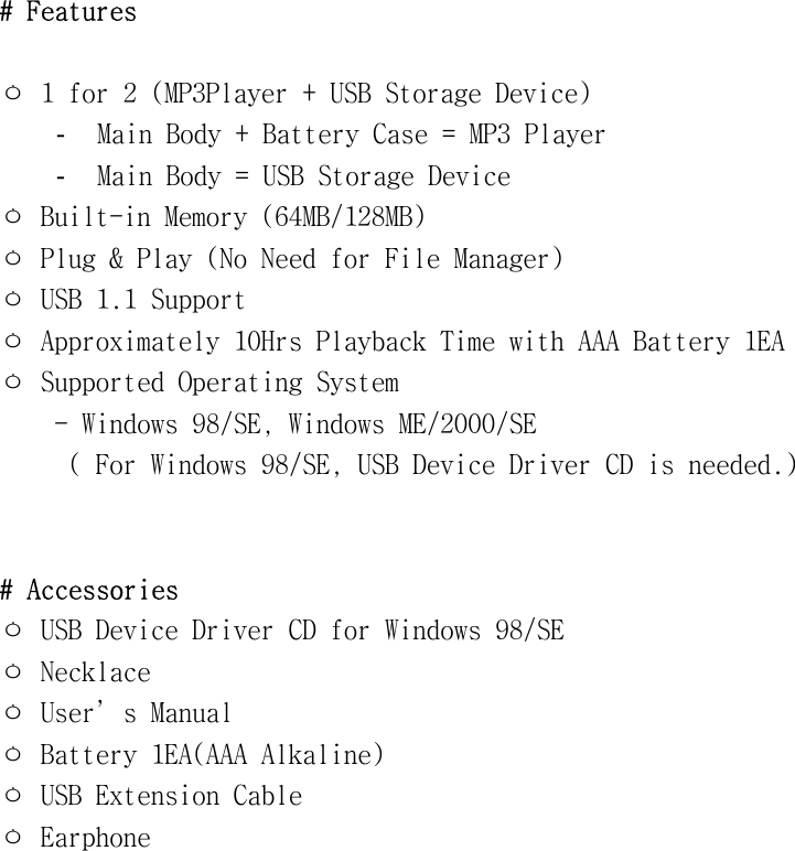 #󰚟Features󰚟󰚟ㅇ󰚟1󰚟for󰚟2󰚟(MP3Player󰚟+󰚟USB󰚟Storage󰚟Device)󰚟-  Main󰚟Body󰚟+󰚟Battery󰚟Case󰚟=󰚟MP3󰚟Player󰚟-  Main󰚟Body󰚟=󰚟USB󰚟Storage󰚟Device󰚟ㅇ󰚟Built-in󰚟Memory󰚟(64MB/128MB)󰚟ㅇ󰚟Plug󰚟&amp;󰚟Play󰚟(No󰚟Need󰚟for󰚟File󰚟Manager)󰚟ㅇ󰚟USB󰚟1.1󰚟Support󰚟ㅇ󰚟Approximately󰚟10Hrs󰚟Playback󰚟Time󰚟with󰚟AAA󰚟Battery󰚟1EA󰚟ㅇ󰚟Supported󰚟Operating󰚟System󰚟󰚟󰚟󰚟󰚟-󰚟Windows󰚟98/SE,󰚟Windows󰚟ME/2000/SE󰚟󰚟󰚟󰚟󰚟󰚟(󰚟For󰚟Windows󰚟98/SE,󰚟USB󰚟Device󰚟Driver󰚟CD󰚟is󰚟needed.)󰚟󰚟󰚟#󰚟Accessories󰚟ㅇ󰚟USB󰚟Device󰚟Driver󰚟CD󰚟for󰚟Windows󰚟98/SE󰚟󰚟ㅇ󰚟Necklace󰚟ㅇ󰚟User’s󰚟Manual󰚟ㅇ󰚟Battery󰚟1EA(AAA󰚟Alkaline)󰚟ㅇ󰚟USB󰚟Extension󰚟Cable󰚟ㅇ󰚟Earphone󰚟󰚟󰚟󰚟󰚟󰚟󰚟󰚟󰚟󰚟󰚟󰚟󰚟󰚟󰚟󰚟