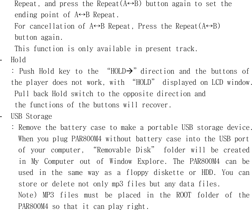 󰚟Repeat,󰚟and󰚟press󰚟the󰚟Repeat(A↔B)󰚟button󰚟again󰚟to󰚟set󰚟the󰚟󰚟ending󰚟point󰚟of󰚟A↔B󰚟Repeat.󰚟For󰚟cancellation󰚟of󰚟A↔B󰚟Repeat,󰚟Press󰚟the󰚟Repeat(A↔B)󰚟button󰚟again.󰚟This󰚟function󰚟is󰚟only󰚟available󰚟in󰚟present󰚟track.󰚟-  Hold󰚟:󰚟 Push󰚟 Hold󰚟 key󰚟 to󰚟 the󰚟 “HOLDÆ”direction󰚟 and󰚟 the󰚟 buttons󰚟 of󰚟 the󰚟player󰚟does󰚟not󰚟work,󰚟with󰚟“HOLD”󰚟displayed󰚟on󰚟LCD󰚟window.󰚟󰚟Pull󰚟back󰚟Hold󰚟switch󰚟to󰚟the󰚟opposite󰚟direction󰚟and󰚟󰚟the󰚟functions󰚟of󰚟the󰚟buttons󰚟will󰚟recover.󰚟-  USB󰚟Storage󰚟:󰚟Remove󰚟the󰚟battery󰚟case󰚟to󰚟make󰚟a󰚟portable󰚟USB󰚟storage󰚟device.󰚟When󰚟you󰚟plug󰚟PAR800M4󰚟without󰚟battery󰚟case󰚟into󰚟the󰚟USB󰚟port󰚟of󰚟 your󰚟 computer,󰚟 “Removable󰚟 Disk”󰚟 folder󰚟 will󰚟 be󰚟 created󰚟 in󰚟 My󰚟 Computer󰚟 out󰚟 of󰚟 Window󰚟 Explore.󰚟 The󰚟 PAR800M4󰚟 can󰚟 be󰚟 used󰚟 in󰚟 the󰚟 same󰚟 way󰚟 as󰚟 a󰚟 floppy󰚟 diskette󰚟 or󰚟 HDD.󰚟 You󰚟 can󰚟 store󰚟or󰚟delete󰚟not󰚟only󰚟mp3󰚟files󰚟but󰚟any󰚟data󰚟files.󰚟󰚟󰚟Note)󰚟 MP3󰚟 files󰚟 must󰚟 be󰚟 placed󰚟 in󰚟 the󰚟 ROOT󰚟 folder󰚟 of󰚟 the󰚟 PAR800M4󰚟so󰚟that󰚟it󰚟can󰚟play󰚟right.󰚟󰚟󰚟󰚟󰚟󰚟󰚟󰚟󰚟󰚟󰚟󰚟󰚟󰚟󰚟󰚟󰚟󰚟󰚟