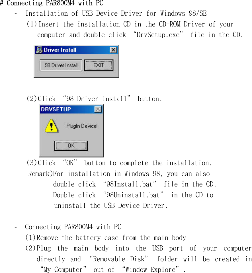 #󰚟Connecting󰚟PAR800M4󰚟with󰚟PC󰚟-  Installation󰚟of󰚟USB󰚟Device󰚟Driver󰚟for󰚟Windows󰚟98/SE󰚟󰚟󰚟󰚟(1)󰚟Insert󰚟the󰚟installation󰚟CD󰚟in󰚟the󰚟CD-ROM󰚟Driver󰚟of󰚟your󰚟computer󰚟and󰚟double󰚟click󰚟“DrvSetup.exe”󰚟file󰚟in󰚟the󰚟CD.󰚟󰚟󰚟(2)󰚟Click󰚟“98󰚟Driver󰚟Install”󰚟button.󰚟󰚟󰚟󰚟 󰚟(3)󰚟Click󰚟“OK”󰚟button󰚟to󰚟complete󰚟the󰚟installation.󰚟󰚟󰚟󰚟󰚟󰚟󰚟󰚟󰚟Remark)For󰚟installation󰚟in󰚟Windows󰚟98,󰚟you󰚟can󰚟also󰚟󰚟double󰚟click󰚟“98Install.bat”󰚟file󰚟in󰚟the󰚟CD.󰚟󰚟Double󰚟click󰚟“98Uninstall.bat”󰚟in󰚟the󰚟CD󰚟to󰚟󰚟uninstall󰚟the󰚟USB󰚟Device󰚟Driver.󰚟󰚟-  Connecting󰚟PAR800M4󰚟with󰚟PC󰚟(1)󰚟Remove󰚟the󰚟battery󰚟case󰚟from󰚟the󰚟main󰚟body󰚟(2)󰚟Plug󰚟 the󰚟 main󰚟 body󰚟 into󰚟 the󰚟 USB󰚟 port󰚟 of󰚟 your󰚟 computer󰚟 directly󰚟 and󰚟 “Removable󰚟 Disk”󰚟 folder󰚟 will󰚟 be󰚟 created󰚟 in󰚟 “My󰚟Computer”󰚟out󰚟of󰚟“Window󰚟Explore”.󰚟