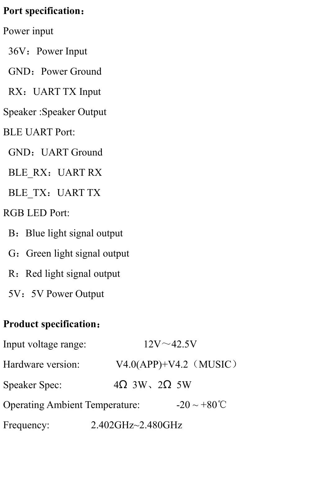Port specification：Power input36V：Power InputGND：Power GroundRX：UART TX InputSpeaker :Speaker OutputBLE UART Port:GND：UART GroundBLE_RX：UART RXBLE_TX：UART TXRGB LED Port:B：Blue light signal outputG：Green light signal outputR：Red light signal output5V：5V Power OutputProduct specification：Input voltage range: 12V～42.5VHardware version: V4.0(APP)+V4.2（MUSIC）Speaker Spec: 4Ω3W、2Ω5WOperating Ambient Temperature: -20 ~ +80℃Frequency: 2.402GHz~2.480GHz