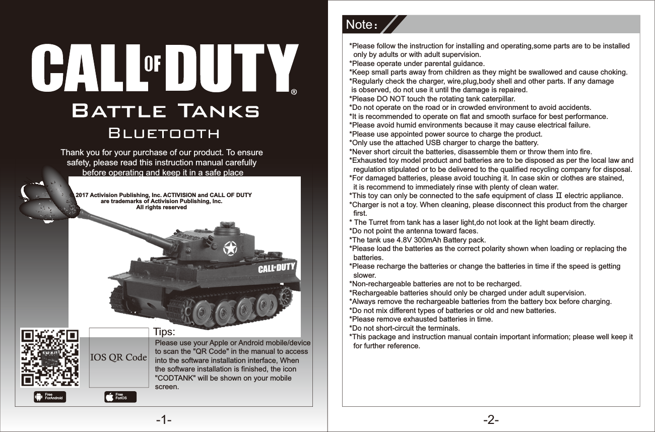 -1- -2-Battle TanksThank you for your purchase of our product. To ensure safety, please read this instruction manual carefully before operating and keep it in a safe place for further reference.NoteφTips:*Please follow the instruction for installing and operating,some parts are to be installed   only by adults or with adult supervision.*Please operate under parental guidance. *Keep small parts away from children as they might be swallowed and cause choking.*Regularly check the charger, wire,plug,body shell and other parts. If any damage  is observed, do not use it until the damage is repaired.*Please DO NOT touch the rotating tank caterpillar.*Do not operate on the road or in crowded environment to avoid accidents. *It is recommended to operate on flat and smooth surface for best performance.*Please avoid humid environments because it may cause electrical failure. *Please use appointed power source to charge the product.*Only use the attached USB charger to charge the battery.*Never short circuit the batteries, disassemble them or throw them into fire. *Exhausted toy model product and batteries are to be disposed as per the local law and   regulation stipulated or to be delivered to the qualified recycling company for disposal.*For damaged batteries, please avoid touching it. In case skin or clothes are stained,   it is recommend to immediately rinse with plenty of clean water.*This toy can only be connected to the safe equipment of class Ȼ electric appliance.*Charger is not a toy. When cleaning, please disconnect this product from the charger   first.* The Turret from tank has a laser light,do not look at the light beam directly.*Do not point the antenna toward faces. *The tank use 4.8V 300mAh Battery pack.*Please load the batteries as the correct polarity shown when loading or replacing the   batteries.*Please recharge the batteries or change the batteries in time if the speed is getting   slower.*Non-rechargeable batteries are not to be recharged.*Rechargeable batteries should only be charged under adult supervision.*Always remove the rechargeable batteries from the battery box before charging.*Do not mix different types of batteries or old and new batteries.*Please remove exhausted batteries in time.*Do not short-circuit the terminals.*This package and instruction manual contain important information; please well keep it   for further reference.© 2017 Activision Publishing, Inc. ACTIVISION and CALL OF DUTY are trademarks of Activision Publishing, Inc.All rights reservedPlease use your Apple or Android mobile/device to scan the &quot;QR Code&quot; in the manual to access into the software installation interface, When the software installation is finished, the icon &quot;CODTANK&quot; will be shown on your mobile screen.FreeFor AndroidIOS QR CodeFreeFor iOS