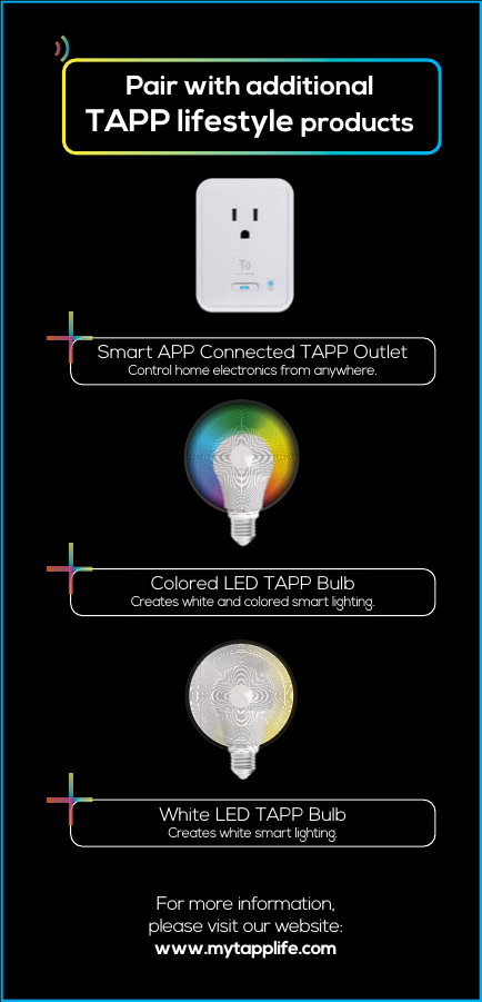 Pair with additionalTAPP lifestyle productsFor more information,please visit our website:www.mytapplife.comSmart APP Connected TAPP OutletControl home electronics from anywhere.Colored LED TAPP BulbCreates white and colored smart lighting.White LED TAPP BulbCreates white smart lighting.