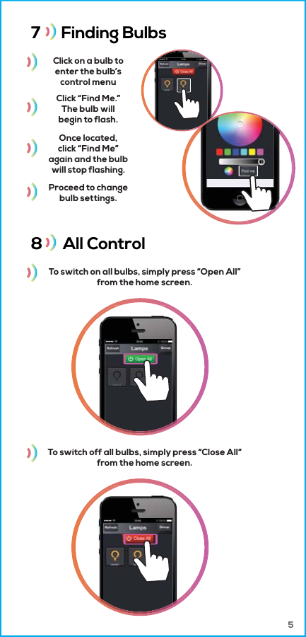7      Finding Bulbs 8      All Control Click on a bulb toenter the bulb’scontrol menuTo switch on all bulbs, simply press “Open All”from the home screen.Click “Find Me.”The bulb willbegin to flash.Once located,click “Find Me”again and the bulbwill stop flashing.Proceed to changebulb settings.To switch off all bulbs, simply press “Close All”from the home screen. 5