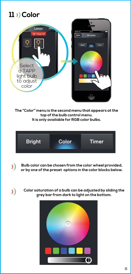 Bulb color can be chosen from the color wheel provided,or by one of the preset  options in the color blocks below.Color saturation of a bulb can be adjusted by sliding thegrey bar from dark to light on the bottom.11     Color  The “Color” menu is the second menu that appears at thetop of the bulb control menu.It is only available for RGB color bulbs.Selecta TAPPlight bulbto adjustcolor8