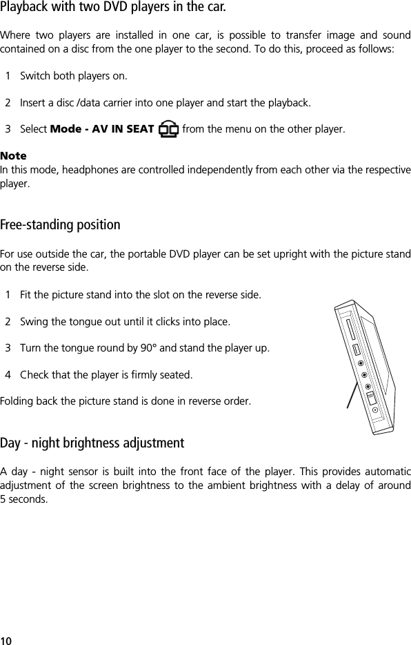 10Playback with two DVD players in the car.Where two players are installed in one car, is possible to transfer image and soundcontained on a disc from the one player to the second. To do this, proceed as follows:1 Switch both players on.2 Insert a disc /data carrier into one player and start the playback.3 Select Mode - AV IN SEAT   from the menu on the other player.NoteIn this mode, headphones are controlled independently from each other via the respectiveplayer.Free-standing position For use outside the car, the portable DVD player can be set upright with the picture standon the reverse side.1 Fit the picture stand into the slot on the reverse side.2 Swing the tongue out until it clicks into place.3 Turn the tongue round by 90&deg; and stand the player up.4 Check that the player is firmly seated.Folding back the picture stand is done in reverse order.Day - night brightness adjustmentA day - night sensor is built into the front face of the player. This provides automaticadjustment of the screen brightness to the ambient brightness with a delay of around5 seconds.